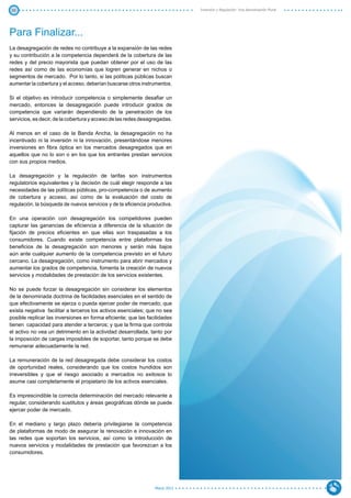 30                                                                             Inversión y Regulación: Una Aproximación Plural




Para Finalizar...
La desagregación de redes no contribuye a la expansión de las redes
y su contribución a la competencia dependerá de la cobertura de las
redes y del precio mayorista que puedan obtener por el uso de las
redes así como de las economías que logren generar en nichos o
segmentos de mercado. Por lo tanto, si las políticas públicas buscan
aumentar la cobertura y el acceso, deberían buscarse otros instrumentos.

Si el objetivo es introducir competencia o simplemente desafiar un
mercado, entonces la desagregación puede introducir grados de
competencia que variarán dependiendo de la penetración de los
servicios, es decir, de la cobertura y acceso de las redes desagregadas.

Al menos en el caso de la Banda Ancha, la desagregación no ha
incentivado ni la inversión ni la innovación, presentándose menores
inversiones en fibra óptica en los mercados desagregados que en
aquellos que no lo son o en los que los entrantes prestan servicios
con sus propios medios.

La desagregación y la regulación de tarifas son instrumentos
regulatorios equivalentes y la decisión de cuál elegir responde a las
necesidades de las políticas públicas, pro-competencia o de aumento
de cobertura y acceso, así como de la evaluación del costo de
regulación, la búsqueda de nuevos servicios y de la eficiencia productiva.

En una operación con desagregación los competidores pueden
capturar las ganancias de eficiencia a diferencia de la situación de
fijación de precios eficientes en que ellas son traspasadas a los
consumidores. Cuando existe competencia entre plataformas los
beneficios de la desagregación son menores y serán más bajos
aún ante cualquier aumento de la competencia previsto en el futuro
cercano. La desagregación, como instrumento para abrir mercados y
aumentar los grados de competencia, fomenta la creación de nuevos
servicios y modalidades de prestación de los servicios existentes.

No se puede forzar la desagregación sin considerar los elementos
de la denominada doctrina de facilidades esenciales en el sentido de
que efectivamente se ejerza o pueda ejercer poder de mercado; que
exista negativa facilitar a terceros los activos esenciales; que no sea
posible replicar las inversiones en forma eficiente; que las facilidades
tienen capacidad para atender a terceros; y que la firma que controla
el activo no vea un detrimento en la actividad desarrollada, tanto por
la imposición de cargas imposibles de soportar, tanto porque se debe
remunerar adecuadamente la red.

La remuneración de la red desagregada debe considerar los costos
de oportunidad reales, considerando que los costos hundidos son
irreversibles y que el riesgo asociado a mercados no exitosos lo
asume casi completamente el propietario de los activos esenciales.

Es imprescindible la correcta determinación del mercado relevante a
regular, considerando sustitutos y áreas geográficas dónde se puede
ejercer poder de mercado.

En el mediano y largo plazo debería privilegiarse la competencia
de plataformas de modo de asegurar la renovación e innovación en
las redes que soportan los servicios, así como la introducción de
nuevos servicios y modalidades de prestación que favorezcan a los
consumidores.




                                                                  Marzo 2012
 