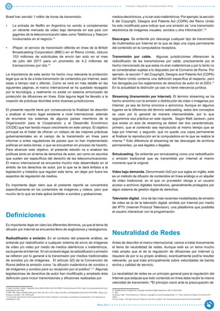 33                                                                                                                                                             Inversión y Regulación: Una Aproximación Plural



Brasil han servido 1 millón de horas de transmisión.                                                                                           medios electrónicos, y no tan solo inalámbricos. Por ejemplo, la sección
                                                                                                                                               6 del Copyright, Designs and Patents Act (CDPA) del Reino Unido
•	       La entrada de Netflix en Argentina ha venido a complementar                                                                           ha sido modificado para indicar que una emisión es “una transmisión
         un vibrante mercado de video bajo demanda en ese país con                                                                             electrónica de imágenes visuales, sonidos u otra información”.16
         gigantes de la telecomunicación tales como Telefónica y Telecom
         involucrados en el negocio.13                                                                                                         Descargas. Se entiende por descarga cualquier tipo de transmisión
                                                                                                                                               de multimedios por Internet en la que se deja una copia permanente
•	       iPlayer, el servicio de transmisión diferida en línea de la British                                                                   del contenido en la computadora receptora.
         Broadcasting Corporation (BBC) en el Reino Unido, obtuvo
         153 millones de solicitudes de envío tan solo en el mes                                                                               Transmisión por cable. Algunas jurisdicciones diferencian la
         de julio del 2011 para un promedio de 4.2 millones de                                                                                 radiodifusión de las transmisiones por cable, precisamente por el
         transacciones por día.14                                                                                                              hecho mencionado de que estas no eran inalámbricas y por lo tanto no
                                                                                                                                               se consideraban sujetas a lo dispuesto por el Convenio de Roma. Por
La importancia de este sector ha hecho muy relevante la protección                                                                             ejemplo, la sección 7 del Copyright, Designs and Patents Act (CDPA)
legal que se le da a toda transmisión de contenidos por Internet, sean                                                                         del Reino Unido contenía una definición específica al respecto, pero
estas a tiempo real o diferido. Como se verá en más detalle en las                                                                             fue derogada por los reglamentos de derechos de autor en el 2003.17
siguientes páginas, el marco internacional se ha quedado rezagado                                                                              En la actualidad la distinción ya casi no tiene relevancia jurídica.
por la tecnología, y realmente no existe un sistema armonizado de
protección de difusiones en línea. Esta laguna legal ha llevado a la                                                                           Streaming (transmisión por Internet). El término streaming se ha
creación de prácticas disímiles entre diversas jurisdicciones.                                                                                 hecho sinónimo con la emisión o distribución de video o imágenes por
                                                                                                                                               Internet, ya sea de forma síncrona o asíncrona. Aunque en algunos
El presente reporte tiene por consecuencia la finalidad de describir                                                                           lugares se le diferencia del término webcasting, estos dos conceptos
y analizar el marco legal existente a nivel internacional, además                                                                              se usan por lo general de manera intercambiable, por lo que
de enumerar los sistemas de algunos países miembros de la                                                                                      seguiremos esa práctica en este reporte. Según Matt Jackson, para
Organización para la Cooperación y el Desarrollo Económico                                                                                     que exista un acto de streaming se deben dar dos características:
(OCDE) que han tenido mayor crecimiento en este campo. El objetivo                                                                             primero, que el contenido sea reproducido al mismo tiempo que se
principal es el tratar de ofrecer un vistazo de las mejores prácticas                                                                          baja por Internet; y segundo, que no quede una copia permanente
gubernamentales en el campo de la transmisión en línea para                                                                                    al finalizar la reproducción en la computadora en la que se realiza la
informar a entes reguladores de países que no han implementado                                                                                 misma.18 Esto diferencia el streaming de las descargas de archivos
políticas en estos temas, o que se encuentran en proceso de hacerlo.                                                                           permanentes, ya sea legales o ilegales.
Para alcanzar este objetivo, el presente estudio va a analizar las
políticas tanto en el tema de derechos de autor, así como en asuntos                                                                           Simulcasting. Se entiende por simulcasting como una radiodifusión
que suelen ser específicos del derecho de las telecomunicaciones.                                                                              o emisión tradicional que es transmitida por Internet al mismo
El marco internacional se encuentra mucho más desarrollado en el                                                                               momento que la original.
ámbito de los derechos de autor, por lo que se le dará énfasis a la
legislación y tratados que regulan este tema, sin dejar por fuera los                                                                          Video bajo demanda. Denominado VoD por sus siglas en inglés, este
aspectos de regulación de medios.                                                                                                              es un método de difusión de contenidos en línea análogo a un alquiler
                                                                                                                                               de video tradicional, en el que un proveedor otorga a un usuario
Es importante dejar claro que el presente reporte se concentrará                                                                               acceso a archivos digitales transitorios, generalmente protegidos por
específicamente en los contenidos de imágenes y videos, pero que                                                                               algún sistema de gestión digital de derechos.
mucho de lo que se trata aplica también a sonidos y grabaciones.
                                                                                                                                               Televisión digital. Una de las más recientes modalidades de emisión
                                                                                                                                               de video es la de la televisión digital, emitida por Internet por medio
                                                                                                                                               del IPTV (Internet Protocol Television), una plataforma que posibilita
                                                                                                                                               al usuario interactuar con la programación.
Definiciones
Es importante dejar en claro los diferentes términos, ya que el tema de
difusión por Internet se encuentra lleno de anglicismos y neologismos.
                                                                                                                                               Neutralidad de Redes
Radiodifusión o emisión. En el contexto del presente análisis, se
entiende por radiodifusión a cualquier sistema de envío de imágenes                                                                            Antes de describir el marco internacional, vamos a tratar brevemente
de video y/o video por medio de medios alámbricos o inalámbricos,                                                                              el tema de neutralidad de redes. Aunque este es un tema mucho
excluyendo el Internet. En el contexto legal, la radiodifusión o emisión                                                                       más amplio que el de la regulación de difusiones por Internet (y
se refieren por lo general a la transmisión por medios tradicionales                                                                           requiere de por si su propio análisis), eventualmente podría resultar
de sonidos y/o de imágenes. El artículo 3(f) de la Convención de                                                                               relevante, ya que trata principalmente sobre velocidades de banda
Roma define la emisión como “la difusión inalámbrica de sonidos o                                                                              ancha y calidad de servicio.
de imágenes y sonidos para su recepción por el público”.15 Algunas
legislaciones de derechos de autor han modificado y ampliado ésta                                                                              La neutralidad de redes es un principio general para la regulación del
definición para incluir transmisiones y difusiones realizadas por                                                                              Internet que estipula que todo contenido en línea debe recibir la misma
                                                                                                                                               velocidad de transmisión.19El principio nació ante la preocupación de
13 Marin-Sorribes, Natalia, “Argentine Telcos Battle Netflix with VoD Offers”, Pyramid Research (2011), http://www.pyramidresearch.com/
points/print/111017.htm.                                                                                                                       16 Modificada por el reglamento Copyright and Related Rights Regulations 2003, SI 2003/2498.
14 BBC, BBC iPlayer Monthly Performance Pack: July 2011, (2011), http://www.bbc.co.uk/blogs/bbcinternet/2011/08/18/BBC_iPlayer_per-            17 Ibid.
formance_monthly_1107_FINAL.pdf.                                                                                                               18 Jackson, Matt, “From Broadcast to Webcast: Copyright Law and Streaming Media”, 11:3 Texas Intellectual Property Law Journal 447
15 Convención Internacional sobre la protección de los artistas intérpretes o ejecutantes, los productores de fonogramas y los organismos de   (2002).
radiodifusión, 1961.                                                                                                                           19 Cerf, Vinton, “The Open Network. What it is, and why it matters”. 59:2 Telecommunications Journal of Australia(2009)


                                                                                                                             Marzo 2012
 