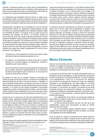 34                                                                                                                                                  Inversión y Regulación: Una Aproximación Plural



activistas e ingenieros expertos en la Red ante la eventualidad de                                                                  proceso de consulta acerca del tema.27 La Ley Chilena número 20.453
que proveedores de banda ancha en Estados Unidos abusaran del                                                                       consagra el principio de neutralidad en la red para los consumidores
poder casi monopólico que tienen en la denominada “última milla” de                                                                 y usuarios de Internet, y en su artículo único que se obliga a los
conexión de un usuario con el distribuidor de Internet.                                                                             proveedores de Red a “no bloquear, interferir, discriminar, entorpecer
                                                                                                                                    ni restringir arbitrariamente el derecho de cualquier usuario de Internet
La infraestructura de los Estados Unidos es tal que en vastas zonas,                                                                para utilizar, enviar, recibir u ofrecer cualquier contenido, aplicación
principalmente rurales, no existe competencia para los usuarios, así que                                                            o servicio legal”. Aunque ésta ley ya lleva un año de promulgada,
una compañía podría tratar de darle prioridad a contenidos que provienen                                                            hasta hace poco se dio la primera resolución referente a la misma, sin
de empresas vinculadas, en detrimento del contenido de competidores.20                                                              embargo la disputa no trataba sobre neutralidad de red propiamente.28

Históricamente, el problema de la neutralidad en la red ha sido casi                                                                La relevancia para las transmisiones por Internet es evidente. En
exclusivamente tratado por reguladores estadounidenses. Aunque                                                                      países que no tienen ningún tipo de legislación al respecto, sería
ha habido una propuesta legislativa que intentaba establecer reglas                                                                 posible para un proveedor de Internet el darle prioridad a sus
de neutralidad de redes,21 el proyecto de ley no pasó el paso por                                                                   propios contenidos, por ejemplo, si tienen un servicio de video bajo
comisiones del Congreso de EE.UU. La Comisión Federal de                                                                            demanda. Por otro lado, la realidad comercial para los proveedores
Comunicaciones (FCC) ha estado analizando fuertemente el tema                                                                       de servicios en línea es que el volumen de tráfico en la Red ha surgido
intentando establecer reglas y prácticas vinculantes para la industria                                                              significativamente en los últimos años, fenómeno que va a continuar
de las telecomunicaciones.22 En diciembre del 2010, la FCC aprobó                                                                   con el creciente uso del Internet móvil y con la masificación de uso
una iniciativa de reglas que instauran un marco inicial de neutralidad                                                              de redes en dispositivos cotidianos, el llamado “Internet of things”.
de redes llamadas las reglas del Internet Abierto (Open Internet).23                                                                Servicios como Skype, transmisión de vídeo y música por streaming,
Aunque este es un marco que carece fuerza de legislación, si es una                                                                 juegos en línea, Bittorrent, y otros, acarrean muchos gastos para los
iniciativa que puede tener poder, principalmente a la hora de tomar                                                                 intermediarios, pero estos costos no se reflejan necesariamente en el
decisiones. Las reglas son:                                                                                                         precio que paga el usuario promedio al proveedor.

•	      Transparencia. Los proveedores de banda ancha deben revelar
        información sobre sus prácticas de gestión de red.

•	      No bloqueo. Los proveedores de banda ancha fija no pueden                                                                   Marco Existente
        bloquear los contenidos legales, las aplicaciones, servicios o
        dispositivos que no sean dañinos.                                                                                           Como se ha mencionado ya de manera rápida, el marco internacional
                                                                                                                                    existente no protege las emisiones por Internet de forma específica,
•	      No a la discriminación irracional. Los proveedores de banda ancha                                                           ya que los tratados internacionales del tema no se encuentran
        fija no pueden discriminar injustificadamente en la transmisión                                                             redactados con tecnologías de punta en mente.
        de tráfico de red legítimo sobre el servicio de un consumidor de
        acceso de banda ancha a Internet.                                                                                           La Convención de Roma de 1961 se originó precisamente como una
                                                                                                                                    respuesta a cambios tecnológicos, ya que la protección de derechos
El problema ha sido que se manejan intereses comerciales muy                                                                        de autor contenidos en el Convenio de Berna29 no cubría a alcanzar
fuertes por parte de los que proponen un sistema de neutralidad de                                                                  a las radiodifusiones.30 Como tal, la Convención fue redactada
redes enmarcado en las leyes, y los que se oponen. La realidad es                                                                   para describir la tecnología del momento en la que fue redactada,
que los Estados Unidos tienen una situación casi única en donde la                                                                  incluyendo a las radiodifusiones, las cuales define en el artículo
falta de opciones encarece la conexión de banda ancha para el usuario                                                               3(f) como difusión inalámbrica de imágenes y sonidos, como ya se
promedio, y en donde los dos actores principales se encuentran                                                                      ha acotado. La Convención les otorga a los autores de las obras
manejando la opción de darle prioridad de tráfico a servicios afines,                                                               el derecho exclusivo de reproducción. Además, con respecto a la
y filtrar el tráfico de los competidores. Es por esta razón que el tema                                                             radiodifusión, establece los siguientes derechos en el artículo 11bis:
de neutralidad de redes es de tanta importancia en el país del norte.                                                               “1) Los autores de obras literarias y artísticas gozarán del derecho
                                                                                                                                    exclusivo de autorizar:
A pesar de ser un asunto que se inició casi exclusivamente en los                                                                           (i) La radiodifusión de sus obras o la comunicación pública de
Estados Unidos, reguladores alrededor del mundo han empezado a                                                                      estas obras por cualquier medio que sirva para difundir sin hilo los
analizar el tema. En la Unión Europea, Neelie Kroes, la Comisionada                                                                 signos, los sonidos o las imágenes;
Europea de la Agenda Digital, se ha negado hasta ahora a imponer                                                                            (ii) Toda comunicación pública, por hilo o sin hilo, de la obra
la neutralidad de redes en forma de una directiva. La política en la                                                                radiodifundida, cuando esta comunicación se haga por distinto
UE por ahora es el respetar y promover el principio de neutralidad                                                                  organismo que el de origen;
de la red, pero a la vez permitir que los proveedores de servicio de                                                                        (iii) La comunicación pública mediante altavoz o mediante
Internet (ISP por sus siglas en inglés) impongan tarifas adicionales,                                                               cualquier otro instrumento análogo transmisor de signos, de sonidos
siempre y cuando se comunique esto de manera clara al usuario.                                                                      o de imágenes de la obra radiodifundida.”
Para los reguladores europeos, lo importante no es la neutralidad sino
la transparencia.24                                                                                                                 Como se puede ver, aunque la Convención prevé alguna protección
                                                                                                                                    a comunicaciones por cable, la mayoría de las normas se hacen con
Sólo dos países han pasado legislación sobre neutralidad de redes,                                                                  respecto a las comunicaciones inalámbricas. Esto acarrea dudas cuando
Holanda25 y Chile,26mientras que Colombia se encuentra en un                                                                        los avances tecnológicos hacen necesarias interpretaciones diferentes.
20 Wu, Tim, “The Broadband Debate: A User’s Guide”, 69:3 Journal of Telecommunications and High Technology Law (2004).
21 Proyecto de ley H.R.5353 - Internet Freedom Preservation Act of 2008.
22 Marsden CT, Net Neutrality: Towards a Co-Regulatory Solution, London: Bloomsbury Academic (2009), p.54.
23 http://www.fcc.gov/topic/open-internet#rules.                                                                                    27 Ver: http://www.crcom.gov.co/?idcategoria=42823.
24 Mac Sithigh, Daithi, “Regulating the Medium: Reactions to Network Neutrality in the European Union and Canada”,14:8 Journal of   28 Huerta, Pepe, “SUBTEL falla a favor del consumidor en primer caso de reclamo por ley de neutralidad en la red”, ONG Meta (2012),
Internet Law3 (2011).                                                                                                               http://bit.ly/whQQbb.
25 “Netherlands makes net neutrality a law”, BBC News (2011), http://www.bbc.co.uk/news/technology-13886440.                        29 Convenio de Berna para la protección de las Obras Literarias y Artísticas, 1886.
26 http://bit.ly/9mewWr.                                                                                                            30 Françon, André, “Should the Rome Convention on neighbouring rights be revised?” 25:4 Copyright Bulletin 21 (1991), p.24.


                                                                                                                       Marzo 2012
 