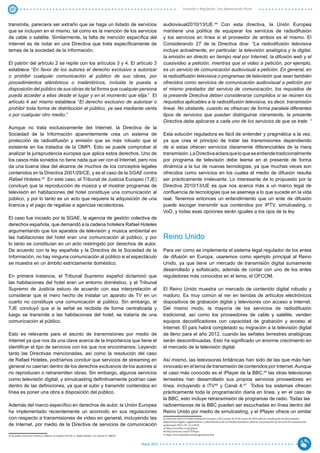 37                                                                                                                                  Inversión y Regulación: Una Aproximación Plural



transmita, pareciera ser extraño que se haga un listado de servicios                                               audiovisual2010/13/UE.44 Con esta directiva, la Unión Europea
que se incluyen en el mismo, tal como es la mención de los servicios                                               mantiene una política de equiparar los servicios de radiodifusión
de cable o satélite. Similarmente, la falta de mención específica del                                              y los servicios en línea si el proveedor de ambos es el mismo. El
Internet es de notar en una Directiva que trata específicamente de                                                 Considerando 27 de la Directiva dice: “La radiodifusión televisiva
temas de la sociedad de la información.                                                                            incluye actualmente, en particular, la televisión analógica y la digital,
                                                                                                                   la emisión en directo en tiempo real por Internet, la difusión web y el
El patrón del artículo 2 se repite con los artículos 3 y 4. El artículo 3                                          cuasivideo a petición, mientras que el video a petición, por ejemplo,
establece “En favor de los autores el derecho exclusivo a autorizar                                                es un servicio de comunicación audiovisual a petición. En general, en
o prohibir cualquier comunicación al público de sus obras, por                                                     la radiodifusión televisiva o programas de televisión que sean también
procedimientos alámbricos o inalámbricos, incluida la puesta a                                                     ofrecidos como servicios de comunicación audiovisual a petición por
disposición del público de sus obras de tal forma que cualquier persona                                            el mismo prestador del servicio de comunicación, los requisitos de
pueda acceder a ellas desde el lugar y en el momento que elija.” El                                                la presente Directiva deben considerarse cumplidos si se reúnen los
artículo 4 así mismo establece “El derecho exclusivo de autorizar o                                                requisitos aplicables a la radiodifusión televisiva, es decir, transmisión
prohibir toda forma de distribución al público, ya sea mediante venta                                              lineal. No obstante, cuando se ofrezcan de forma paralela diferentes
o por cualquier otro medio.”                                                                                       tipos de servicios que puedan distinguirse claramente, la presente
                                                                                                                   Directiva debe aplicarse a cada uno de los servicios de que se trate. “
Aunque no trata exclusivamente del Internet, la Directiva de la
Sociedad de la Información aparentemente crea un sistema de                                                        Esta solución reguladora es fácil de entender y pragmática a la vez,
protección de radiodifusión y emisión que es más robusto que el                                                    ya que crea el principio de tratar las transmisiones dependiendo
existente en los tratados de la OMPI. Esto se puede comprobar al                                                   de si estas ofrecen servicios claramente diferenciables de la mera
analizar la jurisprudencia europea que aplica estos derechos. Uno de                                               transmisión. La Directiva aclara que lo que se entiende tradicionalmente
los casos más sonados no tiene nada que ver con el Internet, pero nos                                              por programa de televisión debe leerse en el presente de forma
da una buena idea del alcance de muchos de los conceptos legales                                                   dinámica a la luz de nuevas tecnologías, ya que muchas veces son
contenidos en la Directiva 2001/29/CE, y es el caso de la SGAE contra                                              ofrecidos como servicios en los cuales el medio de difusión resulta
Rafael Hoteles.43 En este caso, el Tribunal de Justicia Europeo (TJE)                                              ser prácticamente irrelevante. Lo interesante de lo propuesto por la
concluyó que la reproducción de música y el mostrar programas de                                                   Directiva 2010/13/UE es que nos acerca más a un marco legal de
televisión en habitaciones del hotel constituye una comunicación al                                                confluencia de tecnologías que se asemeja a lo que sucede en la vida
público, y por lo tanto es un acto que requiere la adquisición de una                                              real. Tenemos entonces un entendimiento que un ente de difusión
licencia y el pago de regalías a agencias recolectoras.                                                            puede escoger transmitir sus contenidos por IPTV, simulcasting, o
                                                                                                                   VoD, y todas esas opciones serán iguales a los ojos de la ley.
El caso fue iniciado por la SGAE, la agencia de gestión colectiva de
derechos española, que demandó a la cadena hotelera Rafael Hoteles
argumentando que los aparatos de televisión y música ambiental en
las habitaciones del hotel eran una comunicación al público, y por                                                 Reino Unido
lo tanto se constituían en un acto restringido por derechos de autor.
De acuerdo con la ley española y la Directiva de la Sociedad de la                                                 Para ver como se implementa el sistema legal regulador de los entes
Información, no hay ninguna comunicación al público si el espectáculo                                              de difusión en Europa, usaremos como ejemplo principal al Reino
se muestra en un ámbito estrictamente doméstico.                                                                   Unido, ya que tiene un mercado de transmisión digital sumamente
                                                                                                                   desarrollado y sofisticado, además de contar con uno de los entes
En primera instancia, el Tribunal Supremo español dictaminó que                                                    reguladores más conocidos en el tema, el OFCOM.
las habitaciones del hotel eran un entorno doméstico, y el Tribunal
Supremo de Justicia estuvo de acuerdo con esa interpretación al                                                    El Reino Unido muestra un mercado de contenido digital robusto y
considerar que el mero hecho de instalar un aparato de TV en un                                                    maduro. Es muy común el ver en tiendas de artículos electrónicos
cuarto no ​​
           constituye una comunicación al público. Sin embargo, el                                                 dispositivos de grabación digital y televisores con acceso a Internet.
TJE concluyó que si la señal es recibida de forma centralizada y                                                   Del mismo modo, la mayoría de los servicios de radiodifusión
luego se transmite a las habitaciones del hotel, se trataría de una                                                tradicional, así como los proveedores de cable y satélite, venden
comunicación al público.                                                                                           equipos decodificadores con capacidad de grabación y acceso al
                                                                                                                   Internet. El país habrá completado su migración a la televisión digital
Esto es relevante para el asunto de transmisiones por medio de                                                     de lleno para el año 2012, cuando las señales terrestres analógicas
Internet ya que nos da una clave acerca de la importancia que tiene el                                             serán descontinuadas. Esto ha significado un enorme crecimiento en
identificar el tipo de servicios con los que nos encontramos. Leyendo                                              el mercado de la televisión digital.
tanto las Directivas mencionadas, así como la resolución del caso
de Rafael Hoteles, podríamos concluir que servicios de streaming en                                                Así mismo, las televisoras británicas han sido de las que más han
general no caerían dentro de los derechos exclusivos de los autores si                                             innovado en el tema de transmisión de contenidos por Internet. Aunque
no reproducen o retransmiten obras. Sin embargo, algunos servicios                                                 el caso más conocido es el iPlayer de la BBC,45 las otras televisoras
como televisión digital, y simulcasting definitivamente podrían caer                                               terrestres han desarrollado sus propios servicios proveedores en
dentro de las definiciones, ya que el subir y transmitir contenidos en                                             línea, incluyendo a ITV46 y Canal 4.47 Todos los sistemas ofrecen
línea es poner una obra a disposición del público.                                                                 prácticamente toda la programación diaria en línea, y en el caso de
                                                                                                                   la BBC, esto incluye retransmisión de programas de radio. Todas las
Además del marco específico en derechos de autor, la Unión Europea                                                 radioemisoras de la BBC pueden ser escuchadas en línea dentro del
ha implementado recientemente un acomodo en sus regulaciones                                                       Reino Unido por medio de simulcasting, y el iPlayer ofrece un similar
con respecto a transmisiones de video en general, incluyendo las                                                   44 Directiva 2010/13/UEdel Parlamento Europeo y del Consejo de 10 de marzo de 2010 sobre la coordinación de determinadas
                                                                                                                   disposiciones legales, reglamentarias y administrativas de los Estados miembros relativas a la prestación de servicios de comunicación
de Internet, por medio de la Directiva de servicios de comunicación                                                audiovisual, (DO L 95, 15.4.2010).
                                                                                                                   45 http://www.bbc.co.uk/iplayer.
                                                                                                                   46 http://www.itv.com/ITVPlayer.
43 Sociedad General de Autores y Editores de España (SGAE) vs. Rafael Hoteles, S.A.Asunto C‑306/05.                47 http://www.channel4.com/programmes/4od.


                                                                                                      Marzo 2012
 
