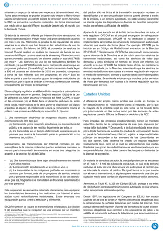 38                                                                                                                                                Inversión y Regulación: Una Aproximación Plural



sistema con un poco de retraso con respecto a la transmisión en vivo.                                                             del público sólo es lícita si la transmisión encriptada requiere un
Todos estos métodos se pueden acceder solo desde el Reino Unido                                                                   decodificador, y si ese decodificador sólo se puede obtener a través
usando simplemente un estricto control de dirección de IP. Asimismo,                                                              de la emisora, o un tercero autorizado. En esta sección claramente
la BBC se encuentra vendiendo contenidos de forma internacional                                                                   se intenta regular los dispositivos sin licencia de descifrar para poder
por medio de un app del iPlayer, accesible desde todo el mundo con                                                                recibir las señales codificadas de satélite.
la tienda de iTunes.
                                                                                                                                  Aparte de lo que sucede en el ámbito de los derechos de autor, el
El éxito de la televisión diferida por Internet ha sido sensacional. Ya                                                           ente regulador OFCOM es el principal encargado de salvaguardar
hemos expresado que el iPlayer recibe una gran cantidad de usuarios                                                               el espectro audiovisual. OFCOM se ha dedicado a adoptar e
por mes y por día. Asimismo, la prueba de la popularidad de estos                                                                 implementar la la Directiva de servicios de comunicación audiovisual,
servicios es el efecto que han tenido en las estadísticas de uso de                                                               situación que realiza de forma plena. Por ejemplo, OFCOM ya ha
ancho de banda. En febrero del 2008, el proveedor de servicios de                                                                 incluido en su Código de Radiodifusión extractos de la Directiva
Internet Plusnet realizó un análisis de consumo de banda de sus                                                                   2010/13/UE.51 Similarmente, OFCOM ha interpretado correctamente
usuarios del iPlayer y otros servicios de streaming. Plusnet encontró                                                             que el alcance de la Directiva es el de cubrir tanto los servicios de
que en promedio, cada usuario del sistema usaba un total de 6.74GB                                                                transmisión tradicionales, así como los servicios de video bajo
por mes.48 Los patrones de uso de los televidentes también ha                                                                     demanda y otros similares en formato de envío por Internet. De
cambiado, ya que OFCOM reporta que el número de usuarios que ve                                                                   acuerdo a lo que OFCOM ha dictado hasta ahora, se mantiene la
programas grabados (“time-shifting”) se ha incrementado hasta llegar                                                              distinción resaltada por la Directiva, entendiendo que los servicios de
a 800 mil usuarios en diciembre de 2010 en promedio, comparado                                                                    emisión y radiodifusión son sujetos a la misma regulación sin importar
a cerca de dos millones que ven programas en vivo.49 Esto se                                                                      el medio de transmisión, siempre y cuando estos sean indistinguibles
debe en parte a que los usuarios gozan de mejores velocidades de                                                                  de los originales. Se entiende entonces que muchos de los servicios
transmisión, por lo que se dedican a ver más contenido por Internet,                                                              de video por demanda son sujetos a la misma regulación que las
principalmente por medio de streaming.50                                                                                          transmisiones en vivo.

El marco legal y regulador en el Reino Unido responde a la importancia
que tiene este sector en general. Según la sección 1(1)(b) de la Ley                                                              Estados Unidos
de Derechos de Autor, Diseños y Patentes de 1988 (CDPA), el autor
en las emisiones y/o el titular tiene el derecho exclusivo de, entre                                                              A diferencia del amplio marco jurídico que existe en Europa, la
otras cosas, hacer copias de la obra, poner a disposición las copias                                                              ley estadounidense es relativamente parca al respecto, por lo que
al público, el alquiler, el préstamo de la obra, y comunicar la misma al                                                          la mayoría de la práctica legal en este tema se ha llevado tanto
público. Una emisión es definida por la sección 6 (1) como:                                                                       por jurisprudencia en las cortes como por las acciones de entes
                                                                                                                                  reguladores como la Oficina de Derechos de Autor y la FCC.
“... Una transmisión electrónica de imágenes visuales, sonidos o
informaciones de otro tipo que                                                                                                    Para empezar, las emisoras estadounidenses tienen un mandato
•	 (a) Se transmite por la recepción simultánea por los miembros del                                                              específico dentro de la jurisprudencia de ese país impuesta por
     público y es capaz de ser recibido legalmente por ellos, o                                                                   varios fallos judiciales.52 De acuerdo a la doctrina dictada entre otros
•	 (b) Es transmitida en un tiempo determinado únicamente por la                                                                  por la Corte Suprema de Justicia, los medios de comunicación tienen
     persona que realiza la transmisión para su presentación a los                                                                un papel de “administradores públicos”, sujetos a responsabilidades
     miembros del público...”                                                                                                     públicas de responder a los intereses de las comunidades en
                                                                                                                                  las que operan. Esta doctrina ha creado un espacio regulador
Curiosamente, las transmisiones por Internet normales no son                                                                      relativamente laxo, pero en el cual se sobreentiende que ciertas
susceptibles de la misma protección que las emisiones normales, a                                                                 libertades que gozan las radiodifusoras se ven balanceadas por sus
menos que la transmisión se encuentre en estas tres categorías de                                                                 responsabilidades cívicas, tales como el hecho que son baluartes de
acuerdo a la sección 6(1A) del CDPA:                                                                                              la libertad de expresión.

•	  “(a) Una transmisión que tiene lugar simultáneamente en Internet                                                              En materia de derechos de autor, la principal protección se encuentra
    y por otros medios,                                                                                                           en el Título 17, § 106 del Código de los EE.UU., el cual le da derecho
•	 (b) La transmisión simultánea de un evento en vivo, o                                                                          exclusivo al autor de una obra sonora y/o audiovisual el permitir que
•	 (c) La transmisión de las imágenes grabadas en movimiento o                                                                    se interprete la misma al público. De igual forma a lo que sucede
    sonidos que forman parte de un programa de servicio ofrecido                                                                  con el marco internacional, si alguien quiere retransmitir una obra por
    por la persona responsable de la transmisión, al ser un servicio                                                              cualquier medio debe contar con el permiso del titular de los derechos.
en el que los programas se transmiten en horarios determinados
por esa persona.”                                                                                                                 Asimismo, el Título 47, § 325 del Código EE.UU. protege a los entes
                                                                                                                                  de radiodifusión contra la retransmisión no autorizada de sus señales,
Esta separación se encuentra redactada claramente para equiparar                                                                  salvo excepciones estipuladas por ley.
las transmisiones terrestres y las realizadas por Internet si estas
actúan como radiodifusiones tradicionales. Existe entonces una                                                                    Desde 1997, los legisladores del Congreso de EE.UU. han estado
equiparación parcial entre la televisión y el Internet.                                                                           jugando con la idea de crear un régimen de licencias obligatorias para
                                                                                                                                  la retransmisión de señales televisivas por medio del Internet. Esto
El CDPA también se ocupa de transmisiones encriptadas. La sección                                                                 porque dentro del régimen vigente de derechos de autor existen
6 (2) específica que la recepción de una emisión por un miembro                                                                   licencias obligatorias que permiten a los operadores de cable y de
48 Tomlinson, Dave, “iPlayer Usage Effect - A Bandwidth Explosion”, Plusnet Community (2008), http://community.plus.net/          satélite el retransmitir señales de televisoras que se encuentran en
blog/2008/02/08/iplayer-usage-effect-a-bandwidth-explosion/.
49 OFCOM, The Communications Market 2011: TV and audio-visual, (2011), http://stakeholders.ofcom.org.uk/market-data-research/
market-data/communications-market-reports/cmr11/tv-audio-visual/2.9.                                                              51 Ver: http://stakeholders.ofcom.org.uk/broadcasting/broadcast-codes/broadcast-code-december-2010/appendix-2/.
50 OFCOM, The Communications Market 2011: Telecoms and networks, (2011), http://stakeholders.ofcom.org.uk/market-data-research/   52 CBS v. Democratic National Committee, 412 U.S. 94 (1973). Otros casos son el Red Lion Broadcasting Company v. FCC, 395 U.S. 367
market-data/communications-market-reports/cmr11/telecoms-networks/5.13.                                                           (1969), y el National Broadcasting Corporation v. United States, 319 U.S. 190, (1943).


                                                                                                                    Marzo 2012
 