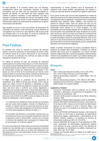 40                                                                                                                                                        Inversión y Regulación: Una Aproximación Plural



En otras palabras, si el contenido hubiera sido una descarga,                                                                            experimentando un cambio paulatino hacia la equiparación de
probablemente habría sido considerado contenido de carácter                                                                              regulación entre ambos ámbitos, particularmente con respecto a
pornográfico, pero por haber sido una transmisión simultánea no-                                                                         servicios de video bajo demanda, la separación de regulación todavía existe.
perenne por Internet, no caía dentro del marco regulador. Esto
conllevó al gobierno australiano a pasar legislación que llega a                                                                         Es la opinión de este autor que los entes reguladores en materia de
equiparar el contenido transmitido por Internet, promulgando la idea                                                                     telecomunicaciones en los países de América Latina deben mantener
que todo contenido que se ofrecen a través de Internet y dispositivos                                                                    una separación clara de legislación y regulación entre la radiodifusión
móviles están sujetos a las restricciones de contenido que se aplican                                                                    tradicional (radio, televisión, cable y satélite), y las emisiones por
a las emisiones de televisión.                                                                                                           Internet de cualquier índole. Cada vez resulta más claro que los
                                                                                                                                         mecanismos moderadores creados para gestionar las radiodifusiones
Este resultado es tal vez el caso más extremo de equiparación de                                                                         tradicionales fueron ideados en un mundo analógico. Los retos
contenidos y de medios a nivel internacional, aunque realmente es                                                                        presentados por las tecnologías digitales son muy diferentes a los que
una legislación que nació de un caso específico. Vale la pena acotar                                                                     han preocupado a las autoridades del campo de difusión por muchos
que Australia tiene una de las leyes de control de contenidos de                                                                         años. Aunque es cierto que el creer que el Internet ha cambiado todo
Internet más rigurosas de los países desarrollados.                                                                                      en materia jurídica es una falacia,64en ciertos asuntos es evidente que
                                                                                                                                         el cambio tecnológico requiere de respuestas diferentes. Esto es muy
                                                                                                                                         cierto en el caso de las emisiones de contenidos por Internet, ya que
                                                                                                                                         las mismas tienen una serie de características que son completamente
                                                                                                                                         diferentes a las transmisiones analógicas.
Para Finalizar...
                                                                                                                                         Desde el carácter internacional de muchos proveedores hasta la
Es evidente que, como se comentó al principio del presente                                                                               existencia de posibles filtros tecnológicos, la difusión por Internet
reporte, el tema de protección de transmisiones de audio y video                                                                         presenta retos únicos para los reguladores. Los nuevos mercados
por Internet carece de un marco internacional, lo que ha llevado                                                                         requieren análisis específico y soluciones ajustadas a cada tecnología.
a una colección de prácticas muy diversas por parte de entes                                                                             Incitamos a los reguladores de la región a que realicen estudios para
reguladores alrededor del mundo.                                                                                                         redactar políticas que se reconcilien con la realidad de cada país.

En materia de derechos de autor, las emisiones de contenidos
audiovisuales se encuentran amparadas por un mínimo de protección.
Los autores ya tienen bastantes derechos exclusivos sobre sus obras,                                                                     Bibliografía
incluyendo derechos que se refieren únicamente a varias tecnologías
de retransmisión. Aunque las instituciones internacionales no han                                                                        Casos
tocado por ahora el tema de las transmisiones por Internet, varios                                                                       •	 CBS v. Democratic National Committee, 412 U.S. 94 (1973).
países ya tienen en sus sistemas jurídicos una gama de derechos que                                                                      •	 FCC, In Re Tri-State University, Caso 67795 (2009).
protege este tipo de derechos conexos de una u otra forma.                                                                               •	 National Broadcasting Corporation v. United States, 319 U.S.
                                                                                                                                            190, (1943).
El fallido tratado sobre la protección de los organismos de                                                                              •	 Red Lion Broadcasting Company v. FCC, 395 U.S. 367 (1969),
radiodifusión de la OMPI ha servido para enturbiar mucho más las                                                                         •	 Sociedad General de Autores y Editores de España (SGAE) vs.
aguas que rodean el tema de streaming y webcasting. La fuerte                                                                               Rafael Hoteles, S.A. Asunto C‑306/05.
oposición de varios sectores tecnológicos a cualquier tipo de tratado
sobre este tema viene a confirmar que muchos legisladores y                                                                              Legislación y Tratados
reguladores han acertado hasta ahora en darle tratamiento separado                                                                       •	 Convención Internacional sobre la protección de los artistas
a las transmisiones tradicionales y las realizadas por la Red. Pranesh                                                                       intérpretes o ejecutantes, los productores de fonogramas y los
Prakash del Centre for Internet and Society (CIS) de la India se refirió                                                                     organismos de radiodifusión, 1961.
hace poco ante el SCCR de la OMPI cuando se trataba el tema del                                                                          •	 Convenio de Berna para la protección de las Obras Literarias y
tratado de radiodifusión, y opinó lo siguiente:                                                                                              Artísticas, 1886.
                                                                                                                                         •	 Copyright and Related Rights Regulations 2003, SI 2003/2498.
•	      “Los organismos de radiodifusión hacen dos tipos de inversiones                                                                  •	 Directiva 2001/29/CE del Parlamento Europeo y del Consejo, de
        para las cuales están protegidos. Invierten en infraestructura e                                                                     22 de mayo de 2001, relativa a la armonización de determinados
        invierten en adquirir licencias de obras bajo derechos de autor.                                                                     aspectos de los derechos de autor y derechos afines a los
        La primera inversión está protegida por los derechos de emisión,                                                                     derechos de autor en la sociedad de la información, (DO L 167
        y la última está protegida por derechos de autor. [...]                                                                              22.06.2001).
                                                                                                                                         •	 Directiva 2010/13/UE del Parlamento Europeo y del Consejo de
•	      El concederle más derechos a las grandes emisoras para sus                                                                           10 de marzo de 2010 sobre la coordinación de determinadas
        transmisiones en línea, como se propone actualmente a través de                                                                      disposiciones legales, reglamentarias y administrativas de los
        la disposición sobre la “retransmisión”, mientras que se excluye                                                                     Estados miembros relativas a la prestación de servicios de
        a emisoras más pequeñas crea una jerarquía sin ninguna base                                                                          comunicación audiovisual, (DO L 95, 15.4.2010).
        ya sea principio o en el derecho vigente.”63                                                                                     •	 Directiva 93/83/CEE del Consejo de 27 de septiembre de 1993,
                                                                                                                                             sobre coordinación de determinadas disposiciones relativas
En cuanto a las políticas de medios y telecomunicaciones, las prácticas                                                                      a  los derechos de autor  y derechos afines a  los derechos de
también son muy disímiles, pero con pocas excepciones, la práctica                                                                           autor aplicables a la radiodifusión vía satélite y distribución por
que ha prevalecido hasta ahora es el darle trato diferencial a las                                                                           cable, (DO L 248 , 06.10.1993).
transmisiones en línea y a las tradicionales. Aunque nos encontramos                                                                     •	 Proyecto de Propuesta Básica de Tratado de la OMPI para la
63 Prakash, Pranesh, “Statement of CIS on the WIPO Broadcast Treaty at the 23rd SCCR”, Centre for Internet and Society (2011), http://   64 Para un artículo que ahonda un tanto sobre este tema, ver: Guadamuz, Andrés, ““Attack of the Killer Acronyms: The Future of IT Law”,
www.cis-india.org/a2k/blog/sccr-23-broadcast-cis-statement.                                                                              18:3 International Review of Law Computers & Technology 411-424 (2004).


                                                                                                                          Marzo 2012
 