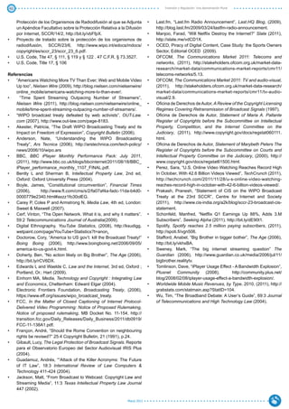 41                                                                                   Inversión y Regulación: Una Aproximación Plural



      Protección de los Organismos de Radiodifusión al que se Adjunta        •	   Last.fm, “Last.fm Radio Announcement”, Last.HQ Blog, (2009),
      un Apéndice Facultativo sobre la Protección Relativa a la Difusión          http://blog.last.fm/2009/03/24/lastfm-radio-announcement.
      por Internet, SCCR/14/2, http://bit.ly/vbFfpX.                         •	   Manjoo, Farad, “Will Netflix Destroy the Internet?” Slate (2011),
•	    Proyecto de tratado sobre la protección de los organismos de                http://slate.me/vdCD1X.
      radiodifusión, SCCR/23/6, http://www.wipo.int/edocs/mdocs/             •	   OCED, Piracy of Digital Content, Case Study: the Sports Owners
      copyright/es/sccr_23/sccr_23_6.pdf.                                         Sector, Editorial OCED (2009).
•	    U.S. Code, Tite 47, § 111, § 119 y § 122 . 47 C.F.R. § 73.3527.        •	   OFCOM, The Communications Market 2011: Telecoms and
•	    U.S. Code, Title 17, § 106                                                  networks, (2011), http://stakeholders.ofcom.org.uk/market-data-
                                                                                  research/market-data/communications-market-reports/cmr11/
Referencias                                                                       telecoms-networks/5.13.
•	 “Americans Watching More TV Than Ever; Web and Mobile Video               •	   OFCOM, The Communications Market 2011: TV and audio-visual,
    Up too”, Nielsen Wire (2009), http://blog.nielsen.com/nielsenwire/            (2011), http://stakeholders.ofcom.org.uk/market-data-research/
    online_mobile/americans-watching-more-tv-than-ever/.                          market-data/communications-market-reports/cmr11/tv-audio-
•	    “Time Spent Streaming Outpacing Number of Streamers”,                       visual/2.9.
    Nielsen Wire (2011), http://blog.nielsen.com/nielsenwire/online_         •	   Oficina de Derechos de Autor, A Review of the Copyright Licensing
    mobile/time-spent-streaming-outpacing-number-of-streamers/.                   Regimes Covering Retransmission of Broadcast Signals (1997).
•	 “WIPO broadcast treaty defeated by web activists”, OUT-Law.               •	   Oficina de Derechos de Autor, Statement of Maria A. Pallante
    com (2007), http://www.out-law.com/page-8183.                                 Register of Copyrights before the Subcommittee on Intellectual
•	 Akester, Patricia, “The Draft WIPO Broadcasting Treaty and its                 Property, Competition, and the Internet Committee on the
    Impact on Freedom of Expression”, Copyright Bulletin (2006).                  Judiciary, (2011), http://www.copyright.gov/docs/regstat060111.
•	 Anderson, Nate, “Understanding the WIPO Broadcasting                           html.
    Treaty”, Ars Tecnica (2006), http://arstechnica.com/tech-policy/         •	   Oficina de Derechos de Autor, Statement of Marybeth Peters The
    news/2006/10/wipo.ars                                                         Register of Copyrights before the Subcommittee on Courts and
•	 BBC, BBC iPlayer Monthly Performance Pack: July 2011,                          Intellectual Property Committee on the Judiciary, (2000), http://
    (2011), http://www.bbc.co.uk/blogs/bbcinternet/2011/08/18/BBC_                www.copyright.gov/docs/regstat61500.html.
    iPlayer_performance_monthly_1107_FINAL.pdf.                              •	   Perez, Sara, “U.S. Online Video Watching Reaches Record High
•	 Bently L and Sherman B, Intellectual Property Law, 2nd ed,                     In October, With 42.6 Billion Videos Viewed”, TechCrunch (2011),
    Oxford: Oxford University Press (2004).                                       http://techcrunch.com/2011/11/28/u-s-online-video-watching-
•	 Boyle, James, “Constitutional circumvention”, Financial Times                  reaches-record-high-in-october-with-42-6-billion-videos-viewed/.
    (2006),        http://www.ft.com/cms/s/2/fa07af4a-fadc-11da-b4d0-        •	   Prakash, Pranesh, “Statement of CIS on the WIPO Broadcast
    0000779e2340.html#axzz1fo30olEG.                                              Treaty at the 23rd SCCR”, Centre for Internet and Society
•	 Carey P, Coles P and Armstrong N, Media Law, 4th ed, London:                   (2011), http://www.cis-india.org/a2k/blog/sccr-23-broadcast-cis-
    Sweet & Maxwell (2007).                                                       statement.
•	 Cerf, Vinton, “The Open Network. What it is, and why it matters”.         •	   Schonfeld, Manfred, “Netflix Q1 Earnings Up 88%, Adds 3.M
    59:2 Telecommunications Journal of Australia(2009).                           Subscribers”, Seeking Alpha (2011), http://bit.ly/dE90t1.
•	 Digital Ethnography, YouTube Statistics, (2008), http://ksudigg.          •	   Spotify, Spotify reaches 2.5 million paying subscribers, (2011),
    wetpaint.com/page/YouTube+Statistics?t=anon.                                  http://spoti.fi/vgn506.
•	 Doctorow, Cory, “America to US gov’t: kill the Broadcast Treaty!”         •	   Stafford, Anabel, “Big Brother in bigger bother”, The Age (2006),
    Boing Boing (2006), http://www.boingboing.net/2006/09/05/                     http://bit.ly/vkhxBA.
    america-to-us-govt-k.html.                                               •	   Sweney, Mark, “The big internet streaming question” The
•	 Doherty, Ben, “No action likely on Big Brother”, The Age (2006),               Guardian (2006), http://www.guardian.co.uk/media/2006/jul/11/
    http://bit.ly/rCV6DX.                                                         bigbrother.realitytv.
•	 Edwards L and Waelde C, Law and the Internet, 3rd ed, Oxford ;            •	   Tomlinson, Dave, “iPlayer Usage Effect - A Bandwidth Explosion”,
    Portland, Or.: Hart (2009).                                                   Plusnet Community (2008),                http://community.plus.net/
•	 Einhorn MA, Media, Technology and Copyright : Integrating Law                  blog/2008/02/08/iplayer-usage-effect-a-bandwidth-explosion/.
    and Economics, Cheltenham: Edward Elgar (2004).                          •	   Worldwide Mobile Music Revenues, by Type, 2010, (2011), http://
•	 Electronic Frontiers Foundation, Broadcasting Treaty, (2006),                  grabstats.com/statmain.asp?StatID=104.
    https://www.eff.org/issues/wipo_broadcast_treaty.                        •	   Wu, Tim, “The Broadband Debate: A User’s Guide”, 69:3 Journal
•	 FCC, In the Matter of Closed Captioning of Internet Protocol-                  of Telecommunications and High Technology Law (2004).
    Delivered Video Programming: Notice of Proposed Rulemaking,
    Notice of proposed rulemaking, MB Docket No. 11-154, http://
    transition.fcc.gov/Daily_Releases/Daily_Business/2011/db0919/
    FCC-11-138A1.pdf.
•	 Françon, André, “Should the Rome Convention on neighbouring
    rights be revised?” 25:4 Copyright Bulletin, 21 (1991), p.24.
•	 Gibault, Lucy, The Legal Protection of Broadcast Signals. Reporte
    para el Observatorio Europeo del Sector Audiovisual IRIS Plus
    (2004).
•	 Guadamuz, Andrés, ““Attack of the Killer Acronyms: The Future
    of IT Law”, 18:3 International Review of Law Computers &
    Technology 411-424 (2004).
•	 Jackson, Matt, “From Broadcast to Webcast: Copyright Law and
    Streaming Media”, 11:3 Texas Intellectual Property Law Journal
    447 (2002).

                                                                Marzo 2012
 
