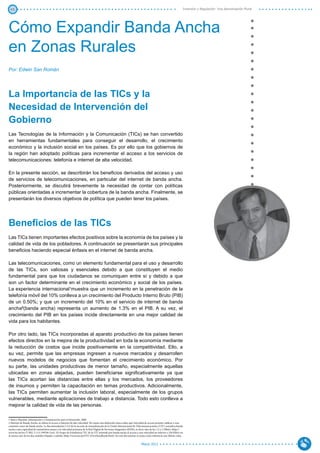 43                                                                                                                                                                  Inversión y Regulación: Una Aproximación Plural




Cómo Expandir Banda Ancha
en Zonas Rurales
Por: Edwin San Román




La Importancia de las TICs y la
Necesidad de Intervención del
Gobierno
Las Tecnologías de la Información y la Comunicación (TICs) se han convertido
en herramientas fundamentales para conseguir el desarrollo, el crecimiento
económico y la inclusión social en los países. Es por ello que los gobiernos de
la región han adoptado políticas para incrementar el acceso a los servicios de
telecomunicaciones: telefonía e internet de alta velocidad.

En la presente sección, se describirán los beneficios derivados del acceso y uso
de servicios de telecomunicaciones, en particular del internet de banda ancha.
Posteriormente, se discutirá brevemente la necesidad de contar con políticas
públicas orientadas a incrementar la cobertura de la banda ancha. Finalmente, se
presentarán los diversos objetivos de política que pueden tener los países.




Beneficios de las TICs
Las TICs tienen importantes efectos positivos sobre la economía de los países y la
calidad de vida de los pobladores. A continuación se presentarán sus principales
beneficios haciendo especial énfasis en el internet de banda ancha.

Las telecomunicaciones, como un elemento fundamental para el uso y desarrollo
de las TICs, son valiosas y esenciales debido a que constituyen el medio
fundamental para que los ciudadanos se comuniquen entre sí y debido a que
son un factor determinante en el crecimiento económico y social de los países.
La experiencia internacional1muestra que un incremento en la penetración de la
telefonía móvil del 10% conlleva a un crecimiento del Producto Interno Bruto (PIB)
de un 0.50%; y que un incremento del 10% en el servicio de internet de banda
ancha2(banda ancha) representa un aumento de 1.3% en el PIB. A su vez, el
crecimiento del PIB en los países incide directamente en una mejor calidad de
vida para los habitantes.

Por otro lado, las TICs incorporadas al aparato productivo de los países tienen
efectos directos en la mejora de la productividad en toda la economía mediante
la reducción de costos que incide positivamente en la competitividad. Ello, a
su vez, permite que las empresas ingresen a nuevos mercados y desarrollen
nuevos modelos de negocios que fomentan el crecimiento económico. Por
su parte, las unidades productivas de menor tamaño, especialmente aquellas
ubicadas en zonas alejadas, pueden beneficiarse significativamente ya que
las TICs acortan las distancias entre ellas y los mercados, los proveedores
de insumos y permiten la capacitación en temas productivos. Adicionalmente,
las TICs permiten aumentar la inclusión laboral, especialmente de los grupos
vulnerables, mediante aplicaciones de trabajo a distancia. Todo esto conlleva a
mejorar la calidad de vida de las personas.

1 Banco Mundial, Información y Comunicación para el Desarrollo, 2009.
2 Internet de Banda Ancha, se refiere al acceso a Internet de alta velocidad. No existe una definición única sobre qué velocidad de acceso permite calificar a una
conexión como de banda ancha. La Recomendación I.113 de la sección de normalización de la Unión Internacional de Telecomunicaciones (UIT) considera banda
ancha a una capacidad de transmisión mayor a la velocidad primaria de la Red Digital de Servicios Integrados (RDSI), es decir más de los 1,5 o 2 Mbit/s (http://
www.itu.int/rec/T-REC-I.113-199706-I/en). El Grupo de Estadísticas TIC de la UIT entiende por banda ancha al acceso a una velocidad no inferior a 256 Kbit/s en
al menos uno de los dos sentidos (bajada o subida) (http://www.itu.int/ITU-D/ict/handbook.html). En este documento se toma como referencia este último valor.


                                                                                                                           Marzo 2012
 