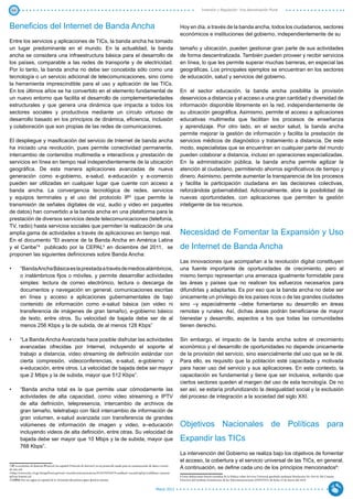 44                                                                                                                                                        Inversión y Regulación: Una Aproximación Plural



Beneficios del Internet de Banda Ancha                                                                                                   Hoy en día, a través de la banda ancha, todos los ciudadanos, sectores
                                                                                                                                         económicos e instituciones del gobierno, independientemente de su
Entre los servicios y aplicaciones de TICs, la banda ancha ha tomado
un lugar predominante en el mundo. En la actualidad, la banda                                                                            tamaño y ubicación, pueden gestionar gran parte de sus actividades
ancha se considera una infraestructura básica para el desarrollo de                                                                      de forma descentralizada. También pueden proveer y recibir servicios
los países, comparable a las redes de transporte y de electricidad.                                                                      en línea, lo que les permite superar muchas barreras, en especial las
Por lo tanto, la banda ancha no debe ser concebida sólo como una                                                                         geográficas. Los principales ejemplos se encuentran en los sectores
tecnología o un servicio adicional de telecomunicaciones, sino como                                                                      de educación, salud y servicios del gobierno.
la herramienta imprescindible para el uso y aplicación de las TICs.
En los últimos años se ha convertido en el elemento fundamental de                                                                       En el sector educación, la banda ancha posibilita la provisión
un nuevo entorno que facilita el desarrollo de complementariedades                                                                       deservicios a distancia y el acceso a una gran cantidad y diversidad de
estructurales y que genera una dinámica que impacta a todos los                                                                          información disponible libremente en la red, independientemente de
sectores sociales y productivos mediante un círculo virtuoso de                                                                          su ubicación geográfica. Asimismo, permite el acceso a aplicaciones
desarrollo basado en los principios de dinámica, eficiencia, inclusión                                                                   educativas multimedia que facilitan los procesos de enseñanza
y colaboración que son propias de las redes de comunicaciones.                                                                           y aprendizaje. Por otro lado, en el sector salud, la banda ancha
                                                                                                                                         permite mejorar la gestión de información y facilita la prestación de
El despliegue y masificación del servicio de Internet de banda ancha                                                                     servicios médicos de diagnóstico y tratamiento a distancia. De este
ha iniciado una revolución, pues permite conectividad permanente,                                                                        modo, especialistas que se encuentran en cualquier parte del mundo
intercambio de contenidos multimedia e interactivos y prestación de                                                                      pueden colaborar a distancia, incluso en operaciones especializadas.
servicios en línea en tiempo real independientemente de la ubicación                                                                     En la administración pública, la banda ancha permite agilizar la
geográfica. De esta manera aplicaciones avanzadas de nueva                                                                               atención al ciudadano, permitiendo ahorros significativos de tiempo y
generación como e-gobierno, e-salud, e-educación y e-comercio                                                                            dinero. Asimismo, permite aumentar la transparencia de los procesos
pueden ser utilizadas en cualquier lugar que cuente con acceso a                                                                         y facilita la participación ciudadana en las decisiones colectivas,
banda ancha. La convergencia tecnológica de redes, servicios                                                                             reforzándola gobernabilidad. Adicionalmente, abre la posibilidad de
y equipos terminales y el uso del protocolo IP3 (que permite la                                                                          nuevas oportunidades, con aplicaciones que permiten la gestión
transmisión de señales digitales de voz, audio y video en paquetes                                                                       inteligente de los recursos.
de datos) han convertido a la banda ancha en una plataforma para la
prestación de diversos servicios desde telecomunicaciones (telefonía,
TV, radio) hasta servicios sociales que permiten la realización de una
amplia gama de actividades a través de aplicaciones en tiempo real.                                                                      Necesidad de Fomentar la Expansión y Uso
En el documento “El avance de la Banda Ancha en América Latina
y el Caribe”4 publicado por la CEPAL5 en diciembre del 2011, se                                                                          de Internet de Banda Ancha
proponen las siguientes definiciones sobre Banda Ancha:
                                                                                                                                         Las innovaciones que acompañan a la revolución digital constituyen
•	      “Banda Ancha Básica es la prestada a través de medios alámbricos,                                                                una fuente importante de oportunidades de crecimiento, pero al
        o inalámbricos fijos o móviles, y permite desarrollar actividades                                                                mismo tiempo representan una amenaza igualmente formidable para
        simples: lectura de correo electrónico, lectura o descarga de                                                                    las áreas y países que no realicen los esfuerzos necesarios para
        documentos y navegación en general, comunicaciones escritas                                                                      difundirlas y adaptarlas. Es por eso que la banda ancha no debe ser
        en línea y acceso a aplicaciones gubernamentales de bajo                                                                         únicamente un privilegio de los países ricos o de las grandes ciudades
        contenido de información como e-salud básica (sin video ni                                                                       sino –y especialmente –debe fomentarse su desarrollo en áreas
        transferencia de imágenes de gran tamaño), e-gobierno básico                                                                     remotas y rurales. Así, dichas áreas podrán beneficiarse de mayor
        de texto, entre otros. Su velocidad de bajada debe ser de al                                                                     bienestar y desarrollo, aspectos a los que todas las comunidades
        menos 256 Kbps y la de subida, de al menos 128 Kbps”                                                                             tienen derecho.

•	      “La Banda Ancha Avanzada hace posible disfrutar las actividades                                                                  Sin embargo, el impacto de la banda ancha sobre el crecimiento
        avanzadas ofrecidas por Internet, incluyendo el soporte al                                                                       económico y el desarrollo de oportunidades no depende únicamente
        trabajo a distancia, video streaming de definición estándar con                                                                  de la provisión del servicio, sino esencialmente del uso que se le dé.
        cierta compresión, videoconferencias, e-salud, e-gobierno y                                                                      Para ello, es requisito que la población esté capacitada y motivada
        e-educación, entre otros. La velocidad de bajada debe ser mayor                                                                  para hacer uso del servicio y sus aplicaciones. En este contexto, la
        que 2 Mbps y la de subida, mayor que 512 Kbps”.                                                                                  capacitación es fundamental y tiene que ser inclusiva, evitando que
                                                                                                                                         ciertos sectores queden al margen del uso de esta tecnología. De no
•	      “Banda ancha total es la que permite usar cómodamente las                                                                        ser así, se estaría profundizando la desigualdad social y la exclusión
        actividades de alta capacidad, como video streaming e IPTV                                                                       del proceso de integración a la sociedad del siglo XXI.
        de alta definición, telepresencia, intercambio de archivos de
        gran tamaño, teletrabajo con fácil intercambio de información de
        gran volumen, e-salud avanzada con transferencia de grandes
        volúmenes de información de imagen y video, e–educación                                                                          Objetivos Nacionales de Políticas para
        incluyendo videos de alta definición, entre otras. Su velocidad de
        bajada debe ser mayor que 10 Mbps y la de subida, mayor que                                                                      Expandir las TICs
        768 Kbps”.
                                                                                                                                         La intervención del Gobierno se realiza bajo los objetivos de fomentar
                                                                                                                                         el acceso, la cobertura y el servicio universal de las TICs, en general.
3 IP es acrónimo de Internet Protocol (en español Protocolo de Internet); es un protocolo usado para la comunicación de datos a través
de una red.                                                                                                                              A continuación, se define cada uno de los principios mencionados6:
4 http://www.eclac.cl/cgi-bin/getProd.asp?xml=/socinfo/noticias/noticias/9/45579/P45579.xml&xsl=/socinfo/tpl/p1f.xsl&base=/prensa/
tpl/top-bottom.xsl                                                                                                                       6 Estas definiciones fueron extraídas de la Política sobre Servicio Universal aprobada mediante Resolución No. 016-01 del Consejo
5 CEPAL Por sus siglas en español de la Comisión Económica para América Latina                                                           Directivo del Instituto Dominicano de las Telecomunicaciones (INDOTEL) de fecha 23 de marzo del 2010.


                                                                                                                          Marzo 2012
 
