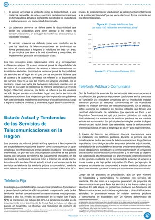 45                                                                                                                                                        Inversión y Regulación: Una Aproximación Plural



•	       El acceso universal se entiende como la disponibilidad, a una                                                                   líneas. El estancamiento y reducción se deben fundamentalmente
         distancia razonable, de redes y servicios de telecomunicaciones                                                                 a la sustitución fijo-móvil8que se viene dando en forma creciente en
         en forma pública, privada o compartida para todos los ciudadanos                                                                los diferentes países.
         e instituciones en una comunidad determinada.
                                                                                                                                                                      Figura No1:Líneas telefónicas fijas
•	       La cobertura universal se define como la disponibilidad que                                                                                              por cada 100 habitantes en América Latina9
         tienen los ciudadanos para tener acceso a las redes de
         telecomunicaciones, en su lugar de residencia, de acuerdo a su
         capacidad de pago.

•	       El servicio universal es definido como una condición en la
         que los servicios de telecomunicaciones se suministran en
         forma generalizada a hogares o individuos en toda un área,
         lo que implica que sean a la vez accesibles y asequibles, sin
         impedimentos prácticos de suscripción y uso.

Los tres conceptos están relacionados entre sí y corresponden
a diferentes etapas. El acceso universal prevé la disponibilidad de
servicios, al menos públicos, de acceso a telecomunicaciones en
localidades aledañas. La cobertura universal prevé la disponibilidad                                                                                                    Fuente:ITU ICT Indicators Database, 2011
de servicios en el lugar en el que uno se encuentre. Nótese que
el acceso y la cobertura universal se refieren a la disponibilidad
del servicio más no al uso del mismo. El servicio universal, por el
contrario, prevé que todos los hogares o individuos cuenten con el
servicio en su lugar de residencia de manera personal (o a nivel de                                                                      Telefonía Pública o Comunitaria
hogar). El servicio universal, por tanto, se refiere a que los usuarios
no solo tengan acceso sino también hagan uso de los servicios de                                                                         Con la finalidad de extender los servicios de telecomunicaciones a
telecomunicaciones. Los proyectos que han impulsado los gobiernos                                                                        la población, los gobiernos impusieron condiciones en los contratos
han sido orientados inicialmente a conseguir el acceso universal, luego                                                                  de concesión y/o ejecutaron proyectos con la finalidad de instalar
a lograr la cobertura universal; y, finalmente, lograr el servicio universal.                                                            teléfonos públicos (o teléfonos comunitarios) en las localidades
                                                                                                                                         donde no existían servicios de telecomunicaciones. En la práctica,
                                                                                                                                         estos teléfonos se instalaron en centros poblados que tenían una
                                                                                                                                         cantidad determinada de habitantes (por ejemplo en Perú y en
                                                                                                                                         República Dominicana se optó por centros poblados con más de
Estado Actual y Tendencias                                                                                                               300 habitantes). La instalación de teléfonos públicos fue una medida
                                                                                                                                         exitosa en su momento. Las principales tecnologías usadas incluyen
de los Servicios de                                                                                                                      el multi-acceso radial, líneas fijas extendidas, redes de telefonía móvil
                                                                                                                                         y tecnología satelital en base al despliegue de VSAT10 para lugares remotos.
Telecomunicaciones en la
                                                                                                                                         A través del tiempo, se utilizaron diversos mecanismos para
Región                                                                                                                                   la instalación los teléfonos públicos. Durante la primera ola de
                                                                                                                                         privatizaciones de los servicios de telecomunicaciones, los gobiernos
Los procesos de reforma, privatización y apertura a la competencia                                                                       impusieron, como obligación a las empresas privadas adjudicatarias,
del sector telecomunicaciones trajeron como consecuencia un gran                                                                         la instalación de dichos teléfonos en áreas previamente determinadas.
despliegue de infraestructura en las grandes ciudades y en ciudades                                                                      Estas obligaciones constituyen la primera generación de proyectos
intermedias. Es por ello que una proporción creciente de los países                                                                      para expandir los servicios en zonas rurales y no servidas. El objetivo
cuenta con servicios de telefonía fija (usualmente impuestos en los                                                                      fue balancear la alta rentabilidad y el gran mercado potencial existente
contratos de concesión), telefonía móvil e Internet de banda ancha.                                                                      en las grandes ciudades con la necesidad de extender el servicio a
A continuación se describirá el estado actual y las tendencias de los                                                                    zonas rurales y de bajo poder adquisitivo. En Perú, por ejemplo, la
servicios de telefonía fija, telefonía pública o comunitaria7, telefonía                                                                 empresa incumbente se comprometió a instalar teléfonos públicos en
móvil, Internet de banda ancha, servicio satelital y acceso público a las TICs.                                                          1500 comunidades y pueblos rurales que no contaban con ese servicio.

                                                                                                                                         Luego de los procesos de privatización, aún un gran número
                                                                                                                                         de localidades y comunidades no contaban con servicios de
Telefonía Fija                                                                                                                           telefonía. Ello dio inicio a la segunda generación de proyectos de
                                                                                                                                         telecomunicaciones para llevar los servicios a las áreas rurales y no
Los despliegues de telefonía fija convencional (o telefonía domiciliaria),                                                               servidas. En esta etapa, los gobiernos (mediante sus Ministerios de
a pesar de su importancia, sólo han cubierto una pequeña parte de los                                                                    Telecomunicaciones, autoridades regulatorias u otras instituciones
territorios y se han concentrado en las áreas urbanas más populosas.                                                                     estatales) se plantearon metas de instalar teléfonos públicos
Debido a ello, los niveles de penetración en la región (ver Figura                                                                       o comunitarios en localidades con un número determinado de
Nº1) se mantienen por debajo del 20%. La tendencia mundial es de                                                                         8 Sustitución fijo-móvil es el fenómeno por el cual un usuario que tenía un teléfono fijo domiciliario en su casa opta por sustituirlo por

estancamiento en el crecimiento de líneas fijas e, incluso en algunos                                                                    un teléfono móvil. Esto ocurre por dos razones: una de ellas por el hecho de que un teléfono celular puede ser llevado permanentemente
                                                                                                                                         por el usuario, y la otra debido a que muchas veces le resulta más económico al usuario tener un teléfono celular especialmente en la

países en desarrollo, se observa una reducción del número de                                                                             modalidad prepago. El patrón de consumo especialmente en los estratos bajos hace que el gasto con el teléfono celular sea menor al que se
                                                                                                                                         debería pagar como cargo fijo mensual en un teléfono fijo.
                                                                                                                                         9 Incluye Argentina, Bolivia, Brasil, Chile, Colombia, Costa Rica, Ecuador, El Salvador, Guatemala, Honduras, México, Nicaragua, Pana-
7 Se denomina teléfonos comunitarios a aquellos que son instalados al interior de un negocio, institución o casa privada y que brinda    ma, Paraguay, Perú, República Dominicana, Uruguay y Venezuela.
servicio a los pobladores de la comunidad y por el cual el propietario recibe un pago.                                                   10 VSAT, por sus siglas en ingles de VerySmall Aperture Terminal, designa un tipo de antena para comunicación vía satélite. 


                                                                                                                            Marzo 2012
 