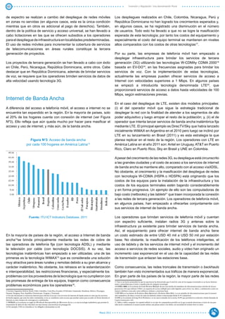 47                                                                                                                                                          Inversión y Regulación: Una Aproximación Plural



de espectro se realizan a cambio del despliegue de redes móviles                                                                           Los despliegues realizados en Chile, Colombia, Nicaragua, Perú y
en zonas no servidas (en algunos casos, esta es la única condición                                                                         República Dominicana no han logrado los crecimientos esperados y,
mientras que en otros es adicional al pago de derechos). También,                                                                          en algunos casos, se ha registrado una disminución en el número
dentro de la política de servicio y acceso universal, se han llevado a                                                                     de usuarios. Todo esto ha llevado a que no se logre la masificación
cabo licitaciones en las que se ofrecen subsidios a los operadores                                                                         esperada de esta tecnología; por tanto los costos del equipamiento y
para el despliegue de infraestructura en localidades predeterminadas.                                                                      especialmente el costo del equipo terminal se mantienen en niveles
El uso de redes móviles para incrementar la cobertura de servicios                                                                         altos comparados con los costos de otras tecnologías17.
de telecomunicaciones en áreas rurales constituye la tercera
generación de proyectos.                                                                                                                   Por su parte, las empresas de telefonía móvil han empezado a
                                                                                                                                           desplegar infraestructura para brindar los servicios de tercera
Los proyectos de tercera generación se han llevado a cabo con éxito                                                                        generación (3G) utilizando las tecnologías W-CDMAy CDMA 200018
en Chile, Perú, Nicaragua, República Dominicana, entre otros. Cabe                                                                         basada en EV-DO19, en las frecuencias asignadas para brindar los
destacar que en República Dominicana, además de brindar servicios                                                                          servicios de voz. Con la implementación de estas tecnologías,
de voz, se requiere que los operadores brinden servicios de datos de                                                                       actualmente las empresas pueden ofrecer servicios de acceso a
alta velocidad usando tecnología 3G.                                                                                                       Internet con velocidades superiores a 1 Mbps. En algunos países
                                                                                                                                           se empezó a introducirla tecnología denominada LTE20, que
                                                                                                                                           proporcionará servicios de acceso a datos hasta velocidades de 100
                                                                                                                                           Mbps, según estimaciones previas.
Internet de Banda Ancha
                                                                                                                                           En el caso del despliegue de LTE, existen dos modelos principales:
A diferencia del acceso a telefonía móvil, el acceso a internet no se                                                                      (i) el del operador móvil que sigue la estrategia tradicional de
encuentra tan expandido en la región. En la mayoría de países, solo                                                                        desplegar la red con la finalidad de atender a los segmentos de alto
el 20% de los hogares cuenta con conexión de internet (ver Figura                                                                          poder adquisitivo y luego arropar el resto de la población; y, (ii) el de
Nº3). Ello refleja que aún queda mucho por hacer para masificar el                                                                         operador que intenta lanzar servicios de banda ancha inalámbrica fija
acceso y uso de internet; y más aún, de la banda ancha.                                                                                    mediante LTE. El principal ejemplo es DirecTV/Sky que había lanzado
                                                                                                                                           inicialmente WiMAX en Argentina en el 2010 pero luego se inclinó por
                                                                                                                                           LTE en su lanzamiento en Brasil (2011) y es esta estrategia la que
                            Figura No3: Acceso de banda ancha                                                                              planea replicar en el resto de la región. Los operadores con LTE en
                          por cada 100 hogares en América Latina13                                                                         América Latina en el año 2011 son: Antel en Uruguay, AT&T en Puerto
                                                                                                                                           Rico, Claro en Puerto Rico, Sky en Brasil y UNE en Colombia.

                                                                                                                                           A pesar del crecimiento de las redes 3G, su despliegue está circunscrito
                                                                                                                                           a las grandes ciudades y el costo de acceso a los servicios de internet
                                                                                                                                           de banda ancha se mantiene alto, comparado con el acceso víaXDSL.
                                                                                                                                           No obstante, el crecimiento y la masificación del despliegue de redes
                                                                                                                                           con tecnología W-CDMA (HSPA o HDSPA) está originando que los
                                                                                                                                           costos de los equipos para la instalación de la infraestructura y los
                                                                                                                                           costos de los equipos terminales estén bajando considerablemente
                                                                                                                                           y en forma progresiva. Un ejemplo de ello son las computadoras de
                                                                                                                                           bajo costo (netbooks) y las tablets21 que traen incorporada la conexión
                                                                                                                                           a las redes de tercera generación. Los operadores de telefonía móvil,
                                                                                                                                           en algunos países, han empezado a ofrecerlas conjuntamente con
                                                                                                                                           sus servicios de internet de banda ancha.

                              Fuente: ITU ICT Indicators Database, 2011                                                                    Los operadores que brindan servicios de telefonía móvil y cuentan
                                                                                                                                           con espectro suficiente, instalan radios 3G y antenas sobre la
                                                                                                                                           infraestructura ya existente para brindar servicios de banda ancha.
                                                                                                                                           Así, el equipamiento para ofrecer internet de banda ancha tiene
En la mayoría de países de la región, el acceso a Internet de banda                                                                        un costo estimado de entre USD 40 mil a USD 50 mil por estación
ancha14se brinda principalmente mediante las redes de cobre de                                                                             base. No obstante, la masificación de los teléfonos inteligentes, el
las operadoras de telefonía fija (con tecnología ADSL) y mediante                                                                          uso de tablets y de los servicios de internet móvil y el incremento del
la televisión por cable (con tecnología DOCSIS). A su vez, las                                                                             acceso a servicios de redes sociales, audio y video han originado un
tecnologías inalámbricas han empezado a ser utilizadas; una de las                                                                         incremento casi exponencial en el uso de la capacidad de las redes
primeras es la tecnología WIMAX15 que es considerada una solución                                                                          de transmisión que enlazan las estaciones base.
muy atractiva para áreas rurales y remotas debido a su gran alcance y
carácter inalámbrico. No obstante, los retrasos en la estandarización                                                                      Como consecuencia, las redes troncales de transmisión o backhauls
e interoperabilidad, las restricciones financieras, y especialmente los                                                                    también han visto incrementados sus tráficos de manera exponencial.
problemas con los proveedores de la tecnología que no cumplieron con                                                                       En gran parte de los países de la región, la mayor parte de las redes
las promesas de entrega de los equipos, trajeron como consecuencia                                                                         17 Este es un factor primordial ya que la experiencia ha demostrado que el nivel de costo de los equipos terminales es un factor determi-

problemas económicos para los operadores16.                                                                                                nante y primordial para el éxito y masificación de cualquier tecnología.
                                                                                                                                           18 CDMA 2000, es el acrónimo de Code Division Multiple Access una familia de estándares de telecomunicaciones móviles de tercera
                                                                                                                                           generación (3G) que utilizan CDMA, un esquema de acceso múltiple para redes digitales, para enviar voz, datos, y señalización (como un
13 Incluye Argentina, Bolivia, Brasil, Chile, Colombia, Costa Rica, Ecuador, El Salvador, Guatemala, Honduras, México, Nicaragua,          número telefónico marcado) entre teléfonos celulares y estaciones base.
Panamá, Paraguay, Perú, República Dominicana, Uruguay y Venezuela.                                                                         19 EV-DO es el acrónimo de Evolution-Data Optimized o Evolution-Data Only, y es un estándar de telecomunicaciones para la transmi-
14 En este documento se menciona Internet para referirse al acceso a los servicios de Internet de banda ancha en vista que los servicios   sión inalámbrica de datos a través de redes de telefonía celular evolucionadas desde IS-95 (cdmaOne).
de banda angosta, que usan las redes conmutadas, ya no se consideran como accesos que puedan usarse para acceder en forma eficiente al     20 LTE es el acrónimo de Long Term Evolution y es un nuevo estándar de la norma 3GPP, que permitirá la evolución a Redes llamadas de
Internet en estos tiempos de convergencia y multimedia.                                                                                    Cuarta Generación o 4G.
15 WIMAX es el acrónimo en inglés de Worldwide Interoperability for Microwave Access, y es una tecnología inalámbrica que permite la       21 Tablet o tablet computer (en español tableta) es un tipo de computadora portátil con la que se puede interactuar a través de una pan-
transmisión de datos de alta velocidad con muy buenas características de propagación.                                                      talla táctil o multitáctil; el usuario puede utilizar una pluma stylus o los dedos, sin necesidad de teclado físico ni ratón.
16 Por ejemplo, UNE en Colombia se vio obligada a desmantelar su red.


                                                                                                                          Marzo 2012
 