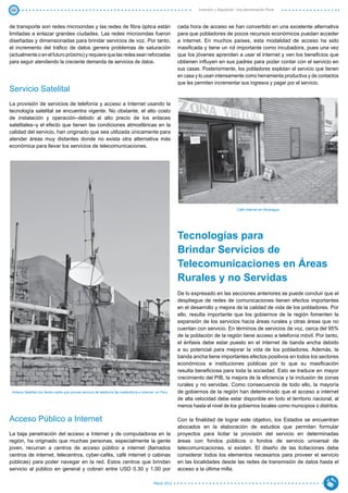 48                                                                                                                Inversión y Regulación: Una Aproximación Plural



de transporte son redes microondas y las redes de fibra óptica están                                     cada hora de acceso se han convertido en una excelente alternativa
limitadas a enlazar grandes ciudades. Las redes microondas fueron                                        para que pobladores de pocos recursos económicos puedan acceder
diseñadas y dimensionadas para brindar servicios de voz. Por tanto,                                      a internet. En muchos países, esta modalidad de acceso ha sido
el incremento del tráfico de datos genera problemas de saturación                                        masificada y tiene un rol importante como incubadora, pues una vez
(actualmente o en el futuro próximo) y requiere que las redes sean reforzadas                            que los jóvenes aprenden a usar el internet y ven los beneficios que
para seguir atendiendo la creciente demanda de servicios de datos.                                       obtienen influyen en sus padres para poder contar con el servicio en
                                                                                                         sus casas. Posteriormente, los pobladores explotan el servicio que tienen
                                                                                                         en casa y lo usan intensamente como herramienta productiva y de contactos
                                                                                                         que les permiten incrementar sus ingresos y pagar por el servicio.
Servicio Satelital
La provisión de servicios de telefonía y acceso a Internet usando la
tecnología satelital se encuentra vigente. No obstante, el alto costo
de instalación y operación–debido al alto precio de los enlaces
satelitales–y el efecto que tienen las condiciones atmosféricas en la
calidad del servicio, han originado que sea utilizada únicamente para
atender áreas muy distantes donde no exista otra alternativa más
económica para llevar los servicios de telecomunicaciones.




                                                                                                                                         Café Internet en Nicaragua




                                                                                                         Tecnologías para
                                                                                                         Brindar Servicios de
                                                                                                         Telecomunicaciones en Áreas
                                                                                                         Rurales y no Servidas
                                                                                                         De lo expresado en las secciones anteriores se puede concluir que el
                                                                                                         despliegue de redes de comunicaciones tienen efectos importantes
                                                                                                         en el desarrollo y mejora de la calidad de vida de los pobladores. Por
                                                                                                         ello, resulta importante que los gobiernos de la región fomenten la
                                                                                                         expansión de los servicios hacia áreas rurales y otras áreas que no
                                                                                                         cuentan con servicio. En términos de servicios de voz, cerca del 95%
                                                                                                         de la población de la región tiene acceso a telefonía móvil. Por tanto,
                                                                                                         el énfasis debe estar puesto en el internet de banda ancha debido
                                                                                                         a su potencial para mejorar la vida de los pobladores. Además, la
                                                                                                         banda ancha tiene importantes efectos positivos en todos los sectores
                                                                                                         económicos e instituciones públicas por lo que su masificación
                                                                                                         resulta beneficiosa para toda la sociedad. Esto se traduce en mayor
                                                                                                         crecimiento del PIB, la mejora de la eficiencia y la inclusión de zonas
                                                                                                         rurales y no servidas. Como consecuencia de todo ello, la mayoría
 Antena Satelital con femto-celda que provee servicio de telefonía fija inalámbrica e Internet en Perú   de gobiernos de la región han determinado que el acceso a internet
                                                                                                         de alta velocidad debe estar disponible en todo el territorio nacional, al
                                                                                                         menos hasta el nivel de los gobiernos locales como municipios o distritos.

Acceso Público a Internet                                                                                Con la finalidad de lograr este objetivo, los Estados se encuentran
                                                                                                         abocados en la elaboración de estudios que permitan formular
La baja penetración del acceso a Internet y de computadoras en la                                        proyectos para licitar la provisión del servicio en determinadas
región, ha originado que muchas personas, especialmente la gente                                         áreas con fondos públicos o fondos de servicio universal de
joven, recurran a centros de acceso público a internet (llamados                                         telecomunicaciones, si existen. El diseño de las licitaciones debe
centros de internet, telecentros, cyber-cafés, café internet o cabinas                                   considerar todos los elementos necesarios para proveer el servicio
públicas) para poder navegar en la red. Estos centros que brindan                                        en las localidades desde las redes de transmisión de datos hasta el
servicio al público en general y cobran entre USD 0.30 y 1.00 por                                        acceso a la última milla.

                                                                                            Marzo 2012
 