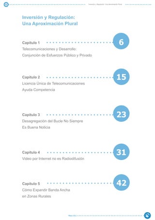 5                                            Inversión y Regulación: Una Aproximación Plural




    Inversión y Regulación:
    Una Aproximación Plural



    Capítulo 1                                                                         6
    Telecomunicaciones y Desarrollo:
    Conjunción de Esfuerzos Público y Privado




    Capítulo 2                                                                      15
    Licencia Única de Telecomunicaciones
    Ayuda Competencia




    Capítulo 3                                                                      23
    Desagregación del Bucle No Siempre
    Es Buena Noticia




    Capítulo 4                                                                      31
    Video por Internet no es Radiodifusión




    Capítulo 5                                                                      42
    Cómo Expandir Banda Ancha
    en Zonas Rurales




                                Marzo 2012
 