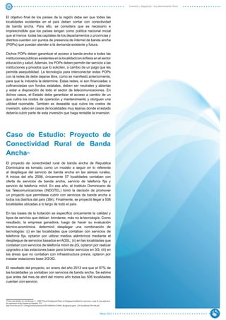 50                                                                                                                                      Inversión y Regulación: Una Aproximación Plural



El objetivo final de los países de la región debe ser que todas las
localidades existentes en el país deben contar con conectividad
de banda ancha. Para ello, se considera que es necesario e
imprescindible que los países tengan como política nacional inicial
que al menos todas las capitales de los departamentos o provincias y
distritos cuenten con puntos de presencia de internet de banda ancha
(POPs) que puedan atender a la demanda existente y futura.

Dichos POPs deben garantizar el acceso a banda ancha a todas las
instituciones públicas existentes en la localidad con énfasis en el sector
educación y salud. Además, los POPs deben permitir dar servicio a las
instituciones y privados que lo soliciten, a cambio de un pago que les
permita asequibilidad. La tecnología para interconectar estas POPs
con la redes de debe dejarse libre, como se manifestó anteriormente,
para que la industria la determine. Estas redes, si son financiadas o
cofinanciadas con fondos estatales, deben ser neutrales y abiertas
y estar a disposición de todo el sector de telecomunicaciones. En
dichos casos, el Estado debe garantizar el acceso a cambio de un
que cubra los costos de operación y mantenimiento y otorguen una
utilidad razonable. También es deseable que cubra los costos de
inversión, salvo en casos de localidades muy lejanas donde el estado
debería cubrir parte de esta inversión que haga rentable la inversión.




Caso de Estudio: Proyecto de
Conectividad Rural de Banda
Ancha                     23



El proyecto de conectividad rural de banda ancha de Republica
Dominicana es tomado como un modelo a seguir en lo referente
al despliegue del servicio de banda ancha en las aéreas rurales.
A inicios del año 2008, únicamente 57 localidades contaban con
oferta de servicios de banda ancha, servicio de telefonía fija y
servicio de telefonía móvil. En ese año, el Instituto Dominicano de
las Telecomunicaciones (INDOTEL) tomó la decisión de promover
un proyecto que permitiese cubrir con servicios de banda ancha a
todos los distritos del país (384). Finalmente, se proyectó llegar a 506
localidades ubicadas a lo largo de todo el país.

En las bases de la licitación se especifico únicamente la calidad y
tipos de servicio que debían brindarse, más no la tecnología. Como
resultado, la empresa ganadora, luego de hacer su evaluación
técnico-económica, determinó desplegar una combinación de
tecnologías: (i) en las localidades que contaban con servicios de
telefonía fija, optaron por utilizar medios alámbricos mediante el
despliegue de servicios basados en ADSL; (ii) en las localidades que
contaban con servicios de telefonía móvil de 2G, optaron por realizar
upgrades a las estaciones base para brindar servicios en 3G; (iii) en
las áreas que no contaban con infraestructura previa, optaron por
instalar estaciones base 2G/3G.

El resultado del proyecto, en enero del año 2012 era que el 97% de
las localidades ya contaban con servicios de banda ancha. Se estima
que antes del mes de abril del mismo año todas las 506 localidades
cuenten con servicio.




23 Para más detalle, ver: San Román, E. (2009) Present Background Paper on Bringing broadband to rural areas: a step-by-step approach,
the experience of the Dominican Republic. ITU.
http://www.itu.int/ITU-D/treg/Events/Seminars/GSR/GSR09/doc/GSR09_Backgound-paper_UAS-broadband-DR-web.pdf



                                                                                                                        Marzo 2012
 