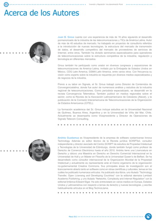51                                            Inversión y Regulación: Una Aproximación Plural




Acerca de los Autores

               Juan B. Gnius cuenta con una experiencia de más de 16 años siguiendo el desarrollo
               pormenorizado de la industria de las telecomunicaciones y TICs de América Latina. Autor
               de más de 40 estudios de mercado, ha trabajado en proyectos de consultoría referidos
               a la introducción de nuevas tecnologías, la estructura del mercado de transmisión
               de datos, el desarrollo competitivo del mercado de proveedores de servicios de
               Internet, entre otros. También ha dictado seminarios especializados para operadores
               de telecomunicaciones sobre la estructura competitiva de la industria, regulación y
               tecnología en diferentes mercados.

               Gnius también ha participado como orador en diversos congresos y exposiciones de
               telecomunicaciones de América Latina, invitado por la Embajada de Estados Unidos en
               México, CDG Latin America, GSMA Latin America, entre varios otros. Con frecuencia su
               visión como experto sobre la industria es requerida por diversos medios especializados y
               de negocios de la industria.

               Previo a su labor en Signals, el Sr. Gnius trabajó como Director de Contenidos de
               Convergencialatina, donde fue autor de numerosos análisis y estudios de la industria
               regional de telecomunicaciones. Como periodista especializado, se desarrolló en la
               revista Convergencia Telemática. También publicó en medios regionales sobre el
               sector, como la Revista de la Asociación Latinoamericana de Celulares (Alacel), y la
               publicación de la Comisión Interamericana de Telecomunicaciones de la Organización
               de Estados Americanos (CITEL).

               La formación académica del Sr. Gnius incluye estudios en la Universidad Nacional
               de Quilmes, Buenos Aires, Argentina y en la Universidad de Viña del Mar, Chile.
               Actualmente se desempeña como Vicepresidente y Director de Operaciones de
               Signals Telecom Consulting.




               Andrés Guadamuz es Vicepresidente de la empresa de software costarricense Innova
               Technology. Además es editor técnico de la Revista jurídica SCRIPTed, consultor
               independiente y director asociado del Centro SCRIPT de estudios de Propiedad Intelectual
               y Tecnologías de la Universidad de Edimburgo, donde también fungió como profesor de
               Derecho de Comercio Electrónico hasta el año 2010. Andrés tiene una Licenciatura en
               Derecho y obtuvo una Maestría en Derecho en Derecho Comercial Internacional en la
               Universidad de Hull y un Máster en Filosofía de la Universidad Queen’s de Belfast. Se ha
               desarrollado como consultor internacional de la Organización Mundial de la Propiedad
               Intelectual y actualmente es representante ante el mismo organismo de la organización
               no-gubernamental Creative Commons. Sus principales áreas de investigación son el
               licenciamiento abierto tanto en software como en obras científicas y culturales, temas en los
               cuáles ha publicado numerosos artículos. Ha publicado dos libros, uno titulado “Technology
               Transfer, Open Licensing and Developing Countries” con la editorial alemana Lambert
               Academic Publishing; y uno titulado “Networks, Complexity and Internet Regulation” con la
               editorial británica Edward Elgar. Ha sido entrevistado en varios medios en Europa, Estados
               Unidos y Latinoamérica con respecto a temas de derecho y nuevas tecnologías, y escribe
               habitualmente artículos en el Blog TechnoLlama.




                          Marzo 2012
 