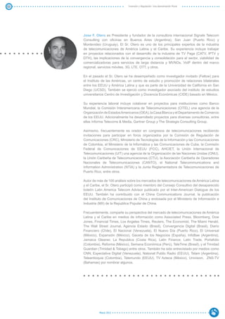 52                                Inversión y Regulación: Una Aproximación Plural




     Jose F. Otero es Presidente y fundador de la consultora internacional Signals Telecom
     Consulting con oficinas en Buenos Aires (Argentina), San Juan (Puerto Rico) y
     Montevideo (Uruguay). El Sr. Otero es uno de los principales expertos de la industria
     de telecomunicaciones de América Latina y el Caribe. Su experiencia incluye trabajar
     en proyectos relacionados con el desarrollo de la industria de TV Paga (CATV, IPTV y
     DTH), las implicaciones de la convergencia y consolidación para el sector, viabilidad de
     comercializadoras para servicios de larga distancia y MVNOs, VoIP dentro del marco
     regional, servicios móviles, 3G, LTE, OTT, y otros.

     En el pasado el Sr. Otero se ha desempeñado como investigador invitado (Fellow) para
     el Instituto de las Américas, un centro de estudio y promoción de relaciones bilaterales
     entre los EEUU y América Latina y que es parte de la Universidad de California en San
     Diego (UCSD). También se ejerció como investigador asociado del instituto de estudios
     universitarios Centro de Investigación y Docencia Económicas (CIDE) basado en México.

     Su experiencia laboral incluye colaborar en proyectos para instituciones como Banco
     Mundial, la Comisión Interamericana de Telecomunicaciones (CITEL) una agencia de la
     Organización de Estados Americanos (OEA), la Casa Blanca y el Departamento de Comercio
     de los EEUU. Adicionalmente ha desarrollado proyectos para diversas consultoras, entre
     ellas Informa Telecoms & Media, Gartner Group y The Strategis Consulting Group.

     Asimismo, frecuentemente es orador en congresos de telecomunicaciones recibiendo
     invitaciones para participar en foros organizados por la Comisión de Regulación de
     Comunicaciones (CRC), Ministerio de Tecnologías de la Información y las Comunicaciones
     de Colombia, el Ministerio de la Informática y las Comunicaciones de Cuba, la Comisión
     Federal de Comunicaciones de EEUU (FCC), AHCIET, la Unión Internacional de
     Telecomunicaciones (UIT) una agencia de la Organización de las Naciones Unidas (ONU),
     la Unión Caribeña de Telecomunicaciones (CTU), la Asociación Caribeña de Operadores
     Nacionales de Telecomunicaciones (CANTO), el National Telecommunications and
     Information Administration (NTIA) y la Junta Reglamentadora de Telecomunicaciones de
     Puerto Rico, entre otros.

     Autor de más de 100 análisis sobre los mercados de telecomunicaciones de América Latina
     y el Caribe, el Sr. Otero participó como miembro del Consejo Consultivo del desaparecido
     boletín Latin America Telecom Advisor publicado por el Inter-American Dialogue de los
     EEUU. También ha contribuido con el China Communications Journal, la publicación
     del Instituto de Comunicaciones de China y endosada por el Ministerio de Información e
     Industria (MII) de la Republica Popular de China.

     Frecuentemente, comparte su perspectiva del mercado de telecomunicaciones de América
     Latina y el Caribe en medios de información como Associated Press, Bloomberg, Dow
     Jones, Financial Times, Los Angeles Times, Reuters, The Economist, The Miami Herald,
     The Wall Street Journal, Agencia Estado (Brasil), Convergencia Digital (Brasil), Diario
     Financiero (Chile), El Nacional (Venezuela), El Nuevo Día (Puerto Rico), El Universal
     (México), Expansión (México), Gaceta de los Negocios (España), InfoBae (Argentina),
     Jamaica Gleaner, La Republica (Costa Rica), Latin Finance, Latin Trade, Portafolio
     (Colombia), Reforma (México), Semana Económica (Perú), TeleTime (Brasil), y el Trinidad
     Guardian (Trinidad & Tobago) entre otros. También ha sido entrevistado por medios como
     CNN, Expectativa Digital (Venezuela), National Public Radio (EEUU), Telam (Argentina),
     Teleantioquia (Colombia), Telemundo (EEUU), TV Azteca (México), Univision, ZNS-TV
     (Bahamas) por nombrar algunos.




               Marzo 2012
 