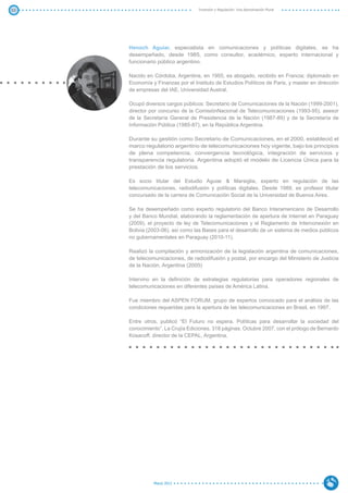 53                                 Inversión y Regulación: Una Aproximación Plural




     Henoch Aguiar, especialista en comunicaciones y políticas digitales, se ha
     desempeñado, desde 1985, como consultor, académico, experto internacional y
     funcionario público argentino.

     Nacido en Córdoba, Argentina, en 1955, es abogado, recibido en Francia; diplomado en
     Economía y Finanzas por el Instituto de Estudios Políticos de Paris, y master en dirección
     de empresas del IAE, Universidad Austral.

     Ocupó diversos cargos públicos: Secretario de Comunicaciones de la Nación (1999-2001),
     director por concurso de la ComisiónNacional de Telecomunicaciones (1993-95), asesor
     de la Secretaría General de Presidencia de la Nación (1987-89) y de la Secretaría de
     Información Pública (1985-87), en la República Argentina.

     Durante su gestión como Secretario de Comunicaciones, en el 2000, estableció el
     marco regulatorio argentino de telecomunicaciones hoy vigente, bajo los principios
     de plena competencia, convergencia tecnológica, integración de servicios y
     transparencia regulatoria. Argentina adoptó el modelo de Licencia Única para la
     prestación de los servicios.

     Es socio titular del Estudio Aguiar & Marsiglia, experto en regulación de las
     telecomunicaciones, radiodifusión y políticas digitales. Desde 1989, es profesor titular
     concursado de la carrera de Comunicación Social de la Universidad de Buenos Aires.

     Se ha desempeñado como experto regulatorio del Banco Interamericano de Desarrollo
     y del Banco Mundial, elaborando la reglamentación de apertura de Internet en Paraguay
     (2009), el proyecto de ley de Telecomunicaciones y el Reglamento de Interconexión en
     Bolivia (2003-06), así como las Bases para el desarrollo de un sistema de medios públicos
     no gubernamentales en Paraguay (2010-11).

     Realizó la compilación y armonización de la legislación argentina de comunicaciones,
     de telecomunicaciones, de radiodifusión y postal, por encargo del Ministerio de Justicia
     de la Nación, Argentina (2005)

     Intervino en la definición de estrategias regulatorias para operadores regionales de
     telecomunicaciones en diferentes países de América Latina.

     Fue miembro del ASPEN FORUM, grupo de expertos convocado para el análisis de las
     condiciones requeridas para la apertura de las telecomunicaciones en Brasil, en 1997.

     Entre otros, publicó “El Futuro no espera. Políticas para desarrollar la sociedad del
     conocimiento”. La Crujía Ediciones. 318 páginas. Octubre 2007, con el prólogo de Bernardo
     Kosacoff, director de la CEPAL, Argentina.




               Marzo 2012
 