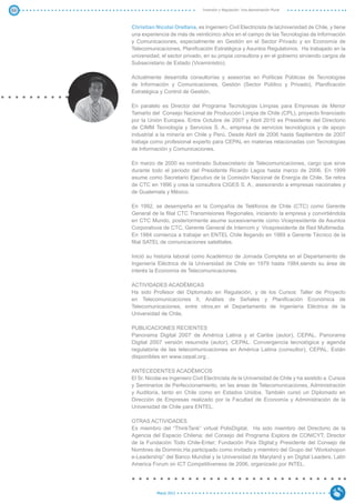 54                                   Inversión y Regulación: Una Aproximación Plural



     Christian Nicolai Orellana, es Ingeniero Civil Electricista de laUniversidad de Chile, y tiene
     una experiencia de más de veinticinco años en el campo de las Tecnologías de Información
     y Comunicaciones, especialmente en Gestión en el Sector Privado y en Economía de
     Telecomunicaciones, Planificación Estratégica y Asuntos Regulatorios. Ha trabajado en la
     universidad, el sector privado, en su propia consultora y en el gobierno sirviendo cargos de
     Subsecretario de Estado (Viceministro).

     Actualmente desarrolla consultorías y asesorías en Políticas Públicas de Tecnologías
     de Información y Comunicaciones, Gestión (Sector Público y Privado), Planificación
     Estratégica y Control de Gestión.

     En paralelo es Director del Programa Tecnologías Limpias para Empresas de Menor
     Tamaño del Consejo Nacional de Producción Limpia de Chile (CPL), proyecto financiado
     por la Unión Europea. Entre Octubre de 2007 y Abril 2010 es Presidente del Directorio
     de CIMM Tecnología y Servicios S. A., empresa de servicios tecnológicos y de apoyo
     industrial a la minería en Chile y Perú. Desde Abril de 2006 hasta Septiembre de 2007
     trabaja como profesional experto para CEPAL en materias relacionadas con Tecnologías
     de Información y Comunicaciones.

     En marzo de 2000 es nombrado Subsecretario de Telecomunicaciones, cargo que sirve
     durante todo el periodo del Presidente Ricardo Lagos hasta marzo de 2006. En 1999
     asume como Secretario Ejecutivo de la Comisión Nacional de Energía de Chile. Se retira
     de CTC en 1996 y crea la consultora CIGES S. A., asesorando a empresas nacionales y
     de Guatemala y México.

     En 1992, se desempeña en la Compañía de Teléfonos de Chile (CTC) como Gerente
     General de la filial CTC Transmisiones Regionales, iniciando la empresa y convirtiéndola
     en CTC Mundo, posteriormente asume sucesivamente como Vicepresidente de Asuntos
     Corporativos de CTC, Gerente General de Intercom y Vicepresidente de Red Multimedia.
     En 1984 comienza a trabajar en ENTEL Chile llegando en 1989 a Gerente Técnico de la
     filial SATEL de comunicaciones satelitales.

     Inició su historia laboral como Académico de Jornada Completa en el Departamento de
     Ingeniería Eléctrica de la Universidad de Chile en 1979 hasta 1984,siendo su área de
     interés la Economía de Telecomunicaciones.

     ACTIVIDADES ACADÉMICAS
     Ha sido Profesor del Diplomado en Regulación, y de los Cursos: Taller de Proyecto
     en Telecomunicaciones II, Análisis de Señales y Planificación Económica de
     Telecomunicaciones, entre otros,en el Departamento de Ingeniería Eléctrica de la
     Universidad de Chile.

     PUBLICACIONES RECIENTES
     Panorama Digital 2007 de América Latina y el Caribe (autor), CEPAL. Panorama
     Digital 2007 versión resumida (autor), CEPAL. Convergencia tecnológica y agenda
     regulatoria de las telecomunicaciones en América Latina (consultor), CEPAL. Están
     disponibles en www.cepal.org .

     ANTECEDENTES ACADÉMICOS
     El Sr. Nicolai es Ingeniero Civil Electricista de la Universidad de Chile y ha asistido a Cursos
     y Seminarios de Perfeccionamiento, en las áreas de Telecomunicaciones, Administración
     y Auditoría, tanto en Chile como en Estados Unidos. También cursó un Diplomado en
     Dirección de Empresas realizado por la Facultad de Economía y Administración de la
     Universidad de Chile para ENTEL.

     OTRAS ACTIVIDADES
     Es miembro del “ThinkTank” virtual PolisDigital. Ha sido miembro del Directorio de la
     Agencia del Espacio Chilena; del Consejo del Programa Explora de CONICYT; Director
     de la Fundación Todo Chile-Enter; Fundación País Digital;y Presidente del Consejo de
     Nombres de Dominio.Ha participado como invitado y miembro del Grupo del “Workshopon
     e-Leadership” del Banco Mundial y la Universidad de Maryland y en Digital Leaders, Latin
     America Forum on ICT Competitiveness de 2006, organizado por INTEL.




                Marzo 2012
 