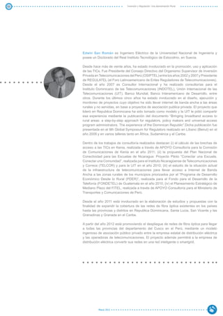 55                                 Inversión y Regulación: Una Aproximación Plural




     Edwin San Román es Ingeniero Eléctrico de la Universidad Nacional de Ingeniería y
     posee un Doctorado del Real Instituto Tecnológico de Estocolmo, en Suecia.

     Desde hace más de veinte años, ha estado involucrado en la promoción, uso y aplicación
     de las TICs. Fue Presidente del Consejo Directivo del Organismo Supervisor de Inversión
     Privada en Telecomunicaciones del Perú (OSIPTEL) entre los años 2002 y 2007 y Presidente
     de REGULATEL (el Foro Latinoamericano de Entes Reguladores de Telecomunicaciones).
     Desde el año 2007 es Consultor Internacional y ha realizado consultorías para el
     Instituto Dominicano de las Telecomunicaciones (INDOTEL), Unión Internacional de las
     Telecomunicaciones (UIT), Banco Mundial, Banco Interamericano de Desarrollo, entre
     otros. Durante los últimos cinco años ha estado involucrado en el diseño, ejecución y
     monitoreo de proyectos cuyo objetivo ha sido llevar internet de banda ancha a las áreas
     rurales y no servidas, en base a proyectos de asociación publica privada. El proyecto que
     lideró en Republica Dominicana ha sido tomado como modelo y la UIT le pidió compartir
     esa experiencia mediante la publicación del documento “Bringing broadband access to
     rural areas: a step-by-step approach for regulators, policy makers and universal access
     program administrators. The experience of the Dominican Republic”.Dicha publicación fue
     presentada en el 9th Global Symposium for Regulators realizado en Líbano (Beirut) en el
     año 2009 y en varios talleres tanto en África, Sudamérica y el Caribe.

     Dentro de los trabajos de consultoría realizados destacan (i) el cálculo de las brechas de
     acceso a las TICs en Kenia, realizada a través de APOYO Consultoría para la Comisión
     de Comunicaciones de Kenia en el año 2011; (ii) la propuesta del Plan Nacional de
     Conectividad para las Escuelas de Nicaragua: Proyecto Piloto “Conectar una Escuela,
     Conectar una Comunidad”, realizada para el Instituto Nicaragüense de Telecomunicaciones
     y Correos (TELCOR) y para la UIT en el año 2010; (iii) el estudio de la situación actual
     de la infraestructura de telecomunicaciones para llevar acceso a Internet de Banda
     Ancha a las zonas rurales de los municipios priorizados por el “Programa de Desarrollo
     Económico Desde lo Rural (PDER)”, realizada para el Fondo para el Desarrollo de la
     Telefonía (FONDETEL) de Guatemala en el año 2010; (iv) el Planeamiento Estratégico de
     Mediano Plazo del FITEL, realizada a través de APOYO Consultoría para el Ministerio de
     Transportes y Comunicaciones de Perú.

     Desde el año 2011 está involucrado en la elaboración de estudios y propuestas con la
     finalidad de expandir la cobertura de las redes de fibra óptica existentes en los países
     hasta las provincias y distritos en Republica Dominicana, Santa Lucia, San Vicente y las
     Granadinas y Granada en el Caribe.

     A partir del año 2012 está promoviendo el despliegue de redes de fibra óptica para llegar
     a todas las provincias del departamento del Cusco en el Perú, mediante un modelo
     ingenioso de asociación público privado entre la empresa estatal de distribución eléctrica
     y las operadoras de telecomunicaciones. El proyecto además permitirá a la empresa de
     distribución eléctrica convertir sus redes en una red inteligente o smartgrid.




               Marzo 2012
 