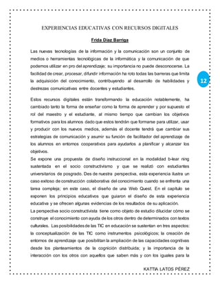 KATTIA LATOS PÉREZ
12
EXPERIENCIAS EDUCATIVAS CON RECURSOS DIGITALES
Frida Díaz Barriga
Las nuevas tecnologías de la información y la comunicación son un conjunto de
medios o herramientas tecnológicas de la informática y la comunicación de que
podemos utilizar en pro del aprendizaje; su importancia no puede desconocerse. La
facilidad de crear, procesar, difundir información ha roto todas las barreras que limita
la adquisición del conocimiento, contribuyendo al desarrollo de habilidades y
destrezas comunicativas entre docentes y estudiantes.
Estos recursos digitales están transformando la educación notablemente, ha
cambiado tanto la forma de enseñar como la forma de aprender y por supuesto el
rol del maestro y el estudiante, al mismo tiempo que cambian los objetivos
formativos para los alumnos dado que estos tendrán que formarse para utilizar, usar
y producir con los nuevos medios, además el docente tendrá que cambiar sus
estrategias de comunicación y asumir su función de facilitador del aprendizaje de
los alumnos en entornos cooperativos para ayudarlos a planificar y alcanzar los
objetivos.
Se expone una propuesta de diseño instruccional en la modalidad b-lear ning
sustentada en el socio constructivismo y que se realizó con estudiantes
universitarios de posgrado. Des de nuestra perspectiva, esta experiencia ilustra un
caso exitoso de construcción colaborativa del conocimiento cuando se enfrenta una
tarea compleja; en este caso, el diseño de una Web Quest. En el capítulo se
exponen los principios educativos que guiaron el diseño de esta experiencia
educativa y se ofrecen algunas evidencias de los resultados de su aplicación.
La perspectiva socio constructivista tiene como objeto de estudio dilucidar cómo se
construye el conocimiento con ayuda de los otros dentro de determinados con textos
culturales. Las posibilidadesde las TIC en educación se sustentan en tres aspectos:
la conceptualización de las TIC como instrumentos psicológicos; la creación de
entornos de aprendizaje que posibilitan la ampliación de las capacidades cognitivas
desde los planteamientos de la cognición distribuida; y la importancia de la
interacción con los otros con aquellos que saben más y con los iguales para la
 
