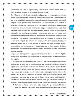 KATTIA LATOS PÉREZ
13
construcción con junta de significados y para crear un contexto mental cada vez
más compartido en situaciones de aprendizaje complejo.
Des del pun to de vista de los recursos tecnológicos que se pueden poner en marcha
para el diseño de entornos digitales de enseñanza y aprendizaje, conviene destacar
que en la actualidad, gracias a las características de dichos entornos, es posible
integrar varias prestaciones comunicativas y colaborativas que facilitan la
comunicación síncrona y asíncrona entre compañeros y profesores; tal es el caso
de los chats, foros, mensajería instantánea, blogs, videoconferencias, entre otros.
Puede decir se que las potencialidades de es tos entornos favorecen la creación de
actividades de enseñanza-aprendizaje congruentes con las tres ideas socio
constructivistas previamente referidas. No obstante, es importante señalar que por
sí mismos, y como meros recursos tecnológicos, no resuelven el problema de la
construcción con junta del conocimiento ni de su distribución colectiva, da do que lo
relevante resulta ser, a fin de cuentas, el tipo de prácticas socio-educativas y
comunicativas que se propician entre los participantes, es decir, los usos de dichas
herramientas que aparecen en el marco de las actividades que los participantes
ponen en marcha.
Así pues, uno de los primeros aspectos relevantes en el diseño de entornos digitales
tiene que ver, justamente, con la selección de las plataformas tecnológicas que les
dan soporte.
La propuesta que se presenta en este capítulo y que más adelante comentaremos
sostiene, por un lado, que es posible generar una propuesta híbrida entretejida de
experiencias presenciales y virtuales en el sentido de que cuales quiera de ellas
puedan asumir un peso y valor académico importante siempre que así se justifique,
y que incluso por su propia complementariedad puedan potenciarse mutuamente,
creando así un entorno abierto con múltiples intercambios comunicativos entre
profesores y alumnos que a su vez dé lugar a una mayor profundización y
amplificación del cono cimiento de los alumnos. Para que esta modalidad tenga un
verdadero sentido de innovación, se tienen que cumplir las siguientes condiciones:
 Partir del hecho de que las actividades propuestas que emplean TIC deben
tener un nivel de integración o de complementariedad justificable con las
 