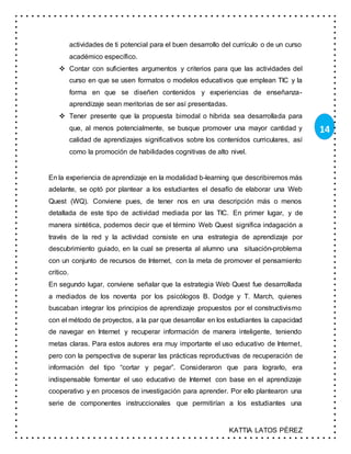 KATTIA LATOS PÉREZ
14
actividades de ti potencial para el buen desarrollo del currículo o de un curso
académico específico.
 Contar con suficientes argumentos y criterios para que las actividades del
curso en que se usen formatos o modelos educativos que emplean TIC y la
forma en que se diseñen contenidos y experiencias de enseñanza-
aprendizaje sean meritorias de ser así presentadas.
 Tener presente que la propuesta bimodal o híbrida sea desarrollada para
que, al menos potencialmente, se busque promover una mayor cantidad y
calidad de aprendizajes significativos sobre los contenidos curriculares, así
como la promoción de habilidades cognitivas de alto nivel.
En la experiencia de aprendizaje en la modalidad b-learning que describiremos más
adelante, se optó por plantear a los estudiantes el desafío de elaborar una Web
Quest (WQ). Conviene pues, de tener nos en una descripción más o menos
detallada de este tipo de actividad mediada por las TIC. En primer lugar, y de
manera sintética, podemos decir que el término Web Quest significa indagación a
través de la red y la actividad consiste en una estrategia de aprendizaje por
descubrimiento guiado, en la cual se presenta al alumno una situación-problema
con un conjunto de recursos de Internet, con la meta de promover el pensamiento
crítico.
En segundo lugar, conviene señalar que la estrategia Web Quest fue desarrollada
a mediados de los noventa por los psicólogos B. Dodge y T. March, quienes
buscaban integrar los principios de aprendizaje propuestos por el constructivismo
con el método de proyectos, a la par que desarrollar en los estudiantes la capacidad
de navegar en Internet y recuperar información de manera inteligente, teniendo
metas claras. Para estos autores era muy importante el uso educativo de Internet,
pero con la perspectiva de superar las prácticas reproductivas de recuperación de
información del tipo “cortar y pegar”. Consideraron que para lograrlo, era
indispensable fomentar el uso educativo de Internet con base en el aprendizaje
cooperativo y en procesos de investigación para aprender. Por ello plantearon una
serie de componentes instruccionales que permitirían a los estudiantes una
 