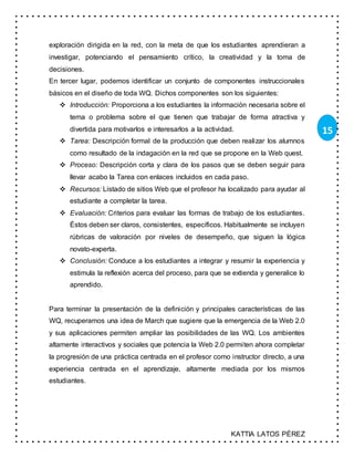 KATTIA LATOS PÉREZ
15
exploración dirigida en la red, con la meta de que los estudiantes aprendieran a
investigar, potenciando el pensamiento crítico, la creatividad y la toma de
decisiones.
En tercer lugar, podemos identificar un conjunto de componentes instruccionales
básicos en el diseño de toda WQ. Dichos componentes son los siguientes:
 Introducción: Proporciona a los estudiantes la información necesaria sobre el
tema o problema sobre el que tienen que trabajar de forma atractiva y
divertida para motivarlos e interesarlos a la actividad.
 Tarea: Descripción formal de la producción que deben realizar los alumnos
como resultado de la indagación en la red que se propone en la Web quest.
 Proceso: Descripción corta y clara de los pasos que se deben seguir para
llevar acabo la Tarea con enlaces incluidos en cada paso.
 Recursos: Listado de sitios Web que el profesor ha localizado para ayudar al
estudiante a completar la tarea.
 Evaluación: Criterios para evaluar las formas de trabajo de los estudiantes.
Éstos deben ser claros, consistentes, específicos. Habitualmente se incluyen
rúbricas de valoración por niveles de desempeño, que siguen la lógica
novato-experta.
 Conclusión: Conduce a los estudiantes a integrar y resumir la experiencia y
estimula la reflexión acerca del proceso, para que se extienda y generalice lo
aprendido.
Para terminar la presentación de la definición y principales características de las
WQ, recuperamos una idea de March que sugiere que la emergencia de la Web 2.0
y sus aplicaciones permiten ampliar las posibilidades de las WQ. Los ambientes
altamente interactivos y sociales que potencia la Web 2.0 permiten ahora completar
la progresión de una práctica centrada en el profesor como instructor directo, a una
experiencia centrada en el aprendizaje, altamente mediada por los mismos
estudiantes.
 