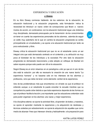 KATTIA LATOS PÉREZ
16
EXPERIENCIA Y EDUCACIÓN
J. Dewey
En su libro Dewey comienza hablando de los extremos de la educación, la
educación tradicional y la educación progresista, esta formulación indica la
necesidad de introducir un nuevo orden de concepciones que llevan a nuevos
modos de acción, en controversia con la educación tradicional sigue una didáctica
muy disciplinada, demasiado preocupada por la transmisión de los conocimientos
sin tener en cuenta las experiencias personales de los alumnos, además de seguir
un estilo muy autoritario de lo que en cambio la educación progresista se centra
principalmente en el estudiante y se opone a la educación tradicional por tanto es
poco estructurada y libre.
Dewey critica la educación tradicional por que no ve al estudiante como un ser
integral sino que está demasiado centrado en el contenido y su atribución es muy
poca al bienestar de los individuos y la sociedad. Por otro lado la educación
progresista es demasiado reaccionaria y esta adopta un enfoque de libertad sin
saber siquiera porque esto puede ser útil en la educación.
Según Dewey es un error situarnos en un paradigma u otro ya que en ni uno de los
dos está la solución: por ello es necesario la creación de una nueva teoría “La
experiencia humana” y no basarse solo en los intereses de los alumnos y
profesores, sino que debe de tener como elemento central de la experiencia.
Una de las problemáticas más que encontramos en el texto es que el profesor no
entiende aunque a un estudiante le puede encantar la escuela mientras que su
compañero la puede odiar debido a que toda experiencia depende de las formas en
que el profesor facilita la lección y es importante que los educadores entiendan esto
para poder organizar en los alumnos una nueva y mejor experiencia.
A la disciplina externa se opone la actividad libre, al aprender de textos y maestros,
so opone el aprender mediante la experiencia y la adquisición de destrezas y
técnicas aisladas por adiestramiento se opone la adquisición de aquellas que como
medio de alcanzar fines que interesan directa y habitualmente a la preparación para
 