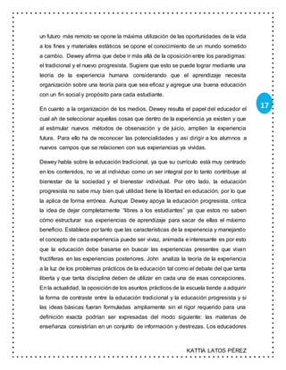 KATTIA LATOS PÉREZ
17
un futuro más remoto se opone la máxima utilización de las oportunidades de la vida
a los fines y materiales estáticos se opone el conocimiento de un mundo sometido
a cambio. Dewey afirma que debe ir más allá de la oposición entre los paradigmas:
el tradicional y el nuevo progresista. Sugiere que esto se puede lograr mediante una
teoría de la experiencia humana considerando que el aprendizaje necesita
organización sobre una teoría para que sea eficaz y agregue una buena educación
con un fin social y propósito para cada estudiante.
En cuanto a la organización de los medios, Dewey resulta el papel del educador el
cual ah de seleccionar aquellas cosas que dentro de la experiencia ya existen y que
al estimular nuevos métodos de observación y de juicio, amplíen la experiencia
futura. Para ello ha de reconocer las potencialidades y así dirigir a los alumnos a
nuevos campos que se relacionen con sus experiencias ya vividas.
Dewey habla sobre la educación tradicional, ya que su currículo está muy centrado
en los contenidos, no ve al individuo como un ser integral por lo tanto contribuye al
bienestar de la sociedad y el bienestar individual. Por otro lado, la educación
progresista no sabe muy bien qué utilidad tiene la libertad en educación, por lo que
la aplica de forma errónea. Aunque Dewey apoya la educación progresista, critica
la idea de dejar completamente “libres a los estudiantes” ya que estos no saben
cómo estructurar sus experiencias de aprendizaje para sacar de ellas el máximo
beneficio. Establece por tanto que las características de la experiencia y manejando
el concepto de cada experiencia puede ser vivaz, animada e interesante es por esto
que la educación debe basarse en buscar las experiencias presentes que vivan
fructíferas en las experiencias posteriores. John analiza la teoría de la experiencia
a la luz de los problemas prácticos de la educación tal como el debate del que tanta
liberta y que tanta disciplina deben de utilizar en cada una de esas concepciones.
En la actualidad, la oposiciónde los asuntos prácticos de la escuela tiende a adquirir
la forma de contraste entre la educación tradicional y la educación progresista y si
las ideas básicas fueran formuladas ampliamente sin el rigor requerido para una
definición exacta podrían ser expresadas del modo siguiente: las materias de
enseñanza consistirían en un conjunto de información y destrezas. Los educadores
 