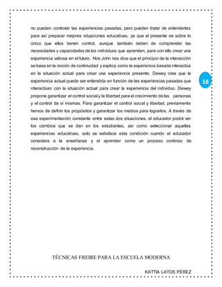 KATTIA LATOS PÉREZ
18
no pueden controlar las experiencias pasadas, pero pueden tratar de entenderlas
para así preparar mejores situaciones educativas, ya que el presente es sobre lo
único que ellos tienen control, aunque también deben de comprender las
necesidades y capacidades de los individuos que aprenden, para con ello crear una
experiencia valiosa en el futuro. Nos John nos dice que el principio de la interacción
se basa en la noción de continuidad y explica como la experiencia basada interactúa
en la situación actual para crear una experiencia presente, Dewey cree que la
experiencia actual puede ser entendida en función de las experiencias pasadas que
interactúan con la situación actual para crear la experiencia del individuo. Dewey
propone garantizar el control social y la libertad para el crecimiento de las personas
y el control de sí mismas. Para garantizar el control social y libertad, previamente
hemos de definir los propósitos y garantizar los medios para lograrlos. A través de
esa experimentación constante entre estas dos situaciones, el educador podrá ver
los cambios que se dan en los estudiantes, así como seleccionar aquellas
experiencias educativas, solo se satisface esta condición cuando el educador
considera a la enseñanza y el aprender como un proceso continúo de
reconstrucción de la experiencia.
TÉCNICAS FREIRE PARA LA ESCUELA MODERNA
 