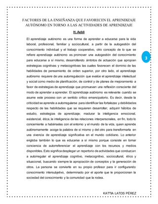 KATTIA LATOS PÉREZ
3
FACTORES DE LA ENSEÑANZA QUE FAVORECEN EL APRENDIZAJE
AUTÓNOMO EN TORNO A LAS ACTIVIDADES DE APRENDIZAJE
H. Aebli
El aprendizaje autónomo es una forma de aprender a educarse para la vida
laboral, profesional, familiar y sociocultural, a partir de la autogestión del
conocimiento individual y el trabajo cooperativo, otro concepto de lo que se
refiere aprendizaje autónomo es promover una autogestión del conocimiento
para educarse a sí mismo, desarrollando ámbitos de actuación que apropian
estrategias cognitivas y metacognitivas las cuales favorecen el dominio de las
habilidades de pensamiento de orden superior, por otro lado, el aprendizaje
autónomo requiere de una autorregulación que evalúe el aprendizaje intelectual
y social como medio de planificación, de control y de planes de mejoramiento a
favor de estrategias de aprendizaje que promuevan una reflexión consciente del
modo de aprender a aprender. El aprendizaje autónomo es relevante cuando se
asume este proceso con un sentido crítico emancipatorio. Es decir, desde la
criticidad se aprende a autorregularse para identificar las fortalezas y debilidades
respecto de las habilidades que se requieren desarrollar; adquirir hábitos de
estudio, estrategias de aprendizaje; madurar la inteligencia emocional,
existencial, ética, la inteligencia de las relaciones interpersonales, en fin, todo lo
concerniente a habérselas con el entorno y el mundo de la vida, quien aprende
autónomamente acoge la palabra de sí mismo y del otro para transformarla en
una vivencia de aprendizaje significativa en el mundo cotidiano. Lo anterior
engloba también lo que es educarse a sí mismo porque consiste en tomar
conciencia de autorreferenciar el aprendizaje con los recursos y medios
disponibles. Esto significa desplegar un repertorio de actividades que conduzcan
a autorregular el aprendizaje cognitivo, metacognitivo, sociocultural, ético y
situacional, buscando siempre la apropiación de conceptos y la generación de
otros. La persona se convierte en su propio profesor para ir configurando
conocimiento intersubjetivo, determinado por el aporte que le proporcionan la
sociedad del conocimiento y la comunidad que la rodea.
 