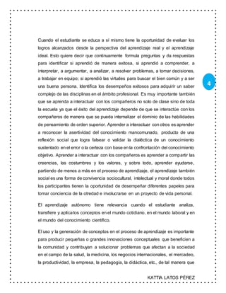 KATTIA LATOS PÉREZ
4
Cuando el estudiante se educa a sí mismo tiene la oportunidad de evaluar los
logros alcanzados desde la perspectiva del aprendizaje real y el aprendizaje
ideal. Esto quiere decir que continuamente formula preguntas y da respuestas
para identificar si aprendió de manera exitosa, si aprendió a comprender, a
interpretar, a argumentar, a analizar, a resolver problemas, a tomar decisiones,
a trabajar en equipo; si aprendió las virtudes para buscar el bien común y a ser
una buena persona. Identifica los desempeños exitosos para adquirir un saber
complejo de las disciplinas en el ámbito profesional. Es muy importante también
que se aprenda a interactuar con los compañeros no solo de clase sino de toda
la escuela ya que el éxito del aprendizaje depende de que se interactúe con los
compañeros de manera que se pueda internalizar el dominio de las habilidades
de pensamiento de orden superior. Aprender a interactuar con otros es aprender
a reconocer la asertividad del conocimiento mancomunado, producto de una
reflexión social que logra falsear o validar la dialéctica de un conocimiento
sustentado en el error o la certeza con base en la confrontación del conocimiento
objetivo. Aprender a interactuar con los compañeros es aprender a compartir las
creencias, las costumbres y los valores, y sobre todo, aprender ayudarse,
partiendo de menos a más en el proceso de aprendizaje, el aprendizaje también
social es una forma de convivencia sociocultural, intelectual y moral donde todos
los participantes tienen la oportunidad de desempeñar diferentes papeles para
tomar conciencia de la otredad e involucrarse en un proyecto de vida personal.
El aprendizaje autónomo tiene relevancia cuando el estudiante analiza,
transfiere y aplica los conceptos en el mundo cotidiano, en el mundo laboral y en
el mundo del conocimiento científico.
El uso y la generación de conceptos en el proceso de aprendizaje es importante
para producir pequeñas o grandes innovaciones conceptuales que beneficien a
la comunidad y contribuyan a solucionar problemas que afectan a la sociedad
en el campo de la salud, la medicina, los negocios internacionales, el mercadeo,
la productividad, la empresa, la pedagogía, la didáctica, etc., de tal manera que
 