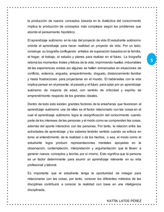 KATTIA LATOS PÉREZ
5
la producción de nuevos conceptos basada en la dialéctica del conocimiento
implica la producción de conceptos más complejos según los problemas que
aborde el pensamiento hipotético.
El aprendizaje autónomo en la ruta del proyecto de vida El estudiante autónomo
orienta el aprendizaje para hacer realidad un proyecto de vida. Por un lado,
construye su biografía confluyendo anhelos de superación basados en la familia,
el hogar, el trabajo, el estudio y planes para realizar en el futuro. La biografía
retoma los momentos tristes y felices de la vida, imprimiendo huellas imborrables
de las experiencias vividas así algunas se hallen enmarcadas en situaciones de
conflicto, violencia, angustia, arrepentimiento, disgusto, distanciamiento familiar
y hasta frustraciones para proyectarse en el mundo. El habérselas con la vida
implica pensar en el presente, el pasado y el futuro para optar por un aprendizaje
autónomo de mayoría de edad, con sentido de criticidad y espíritu de
emprendimiento respecto de los grandes ideales.
Dentro de todo esto existen grandes factores de la enseñanza que favorecen el
aprendizaje autónomo una de ellas es el factor relacionado con las cosas en el
cual el aprendizaje autónomo logra la resignificación del conocimiento cuando
parte de los intereses de las personas y el modo como se comprenden las cosas,
además del aporte interactivo con las personas. Por tanto, la relación entre las
actividades de aprendizaje y los saberes tendrán sentido cuando se enfoca en
torno al entendimiento de la realidad o de los hechos, o sea, el modo como el
estudiante logra producir representaciones mentales apoyadas en la
observación, contemplación, interpretación y argumentación que le lleven a
generar nuevos conceptos y teorías por sí mismo. Esto significa que la persona
es un factor determinante para asumir un aprendizaje relevante en su vida
profesional y laboral.
Es importante que el estudiante tenga la oportunidad de indagar para
relacionarse con las cosas, por tanto, conocer los diferentes métodos de las
disciplinas contribuirá a conocer la realidad con base en una inteligencia
disciplinada.
 
