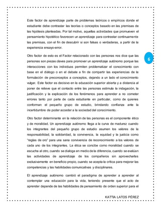 KATTIA LATOS PÉREZ
6
Este factor de aprendizaje parte de problemas teóricos o empíricos donde el
estudiante debe contrastar las teorías o conceptos basado en las premisas de
las hipótesis planteadas. Por tal motivo, aquellas actividades que promueven el
pensamiento hipotético favorecen un aprendizaje para contrastar continuamente
las premisas, con el fin de descubrir si son falsas o verdaderas, a partir de la
experiencia ensayo-error.
Otro factor de esto es el Factor relacionado con las personas nos dice que las
personas son piezas claves para promover un aprendizaje autónomo porque las
interacciones con los individuos permiten problematizar el conocimiento con
base en el diálogo o en el debate a fin de compartir las experiencias de la
formulación de preconceptos a conceptos, dejando a un lado el conocimiento
vulgar. Este factor es decisivo en la educación superior abierta y a distancia al
poner de relieve que el contacto entre las personas estimula la indagación, la
justificación y la explicación de los fenómenos para aprender a no cometer
errores tanto por parte de cada estudiante en particular, como de quienes
conforman el pequeño grupo de estudio, brindando confianza ante la
incertidumbre de poder acceder a la sociedad del conocimiento.
Otro factor determinante en la relación de las personas es el componente ético
y de moralidad. Un aprendizaje autónomo llega a la curva de madurez cuando
los integrantes del pequeño grupo de estudio asumen los valores de la
responsabilidad, la solidaridad, la convivencia, la equidad y la justicia como
“reglas de oro” para una sana convivencia de reconocimiento a los valores de
cada uno de los integrantes. La ética se concibe como moralidad cuando se
escucha al otro, cuando se dialoga en medio de la diferencia, cuando se evalúan
las actividades de aprendizaje de los compañeros sin aprovecharlas
exclusivamente en beneficio propio, cuando se acepta la crítica para mejorar las
competencias y las habilidades comunicativas y disciplinares.
El aprendizaje autónomo cambió el paradigma de aprender a aprender al
contemplar una educación para la vida, teniendo presente que el acto de
aprender depende de las habilidades de pensamiento de orden superior para el
 