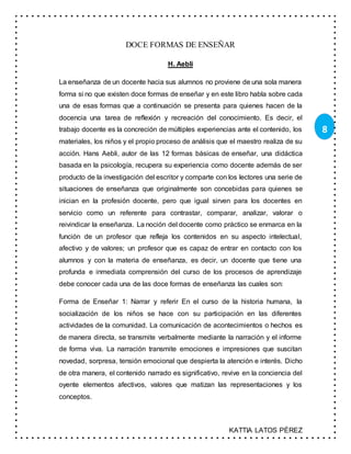 KATTIA LATOS PÉREZ
8
DOCE FORMAS DE ENSEÑAR
H. Aebli
La enseñanza de un docente hacia sus alumnos no proviene de una sola manera
forma si no que existen doce formas de enseñar y en este libro habla sobre cada
una de esas formas que a continuación se presenta para quienes hacen de la
docencia una tarea de reflexión y recreación del conocimiento. Es decir, el
trabajo docente es la concreción de múltiples experiencias ante el contenido, los
materiales, los niños y el propio proceso de análisis que el maestro realiza de su
acción. Hans Aebli, autor de las 12 formas básicas de enseñar, una didáctica
basada en la psicología, recupera su experiencia como docente además de ser
producto de la investigación del escritor y comparte con los lectores una serie de
situaciones de enseñanza que originalmente son concebidas para quienes se
inician en la profesión docente, pero que igual sirven para los docentes en
servicio como un referente para contrastar, comparar, analizar, valorar o
reivindicar la enseñanza. La noción del docente como práctico se enmarca en la
función de un profesor que refleja los contenidos en su aspecto intelectual,
afectivo y de valores; un profesor que es capaz de entrar en contacto con los
alumnos y con la materia de enseñanza, es decir, un docente que tiene una
profunda e inmediata comprensión del curso de los procesos de aprendizaje
debe conocer cada una de las doce formas de enseñanza las cuales son:
Forma de Enseñar 1: Narrar y referir En el curso de la historia humana, la
socialización de los niños se hace con su participación en las diferentes
actividades de la comunidad. La comunicación de acontecimientos o hechos es
de manera directa, se transmite verbalmente mediante la narración y el informe
de forma viva. La narración transmite emociones e impresiones que suscitan
novedad, sorpresa, tensión emocional que despierta la atención e interés. Dicho
de otra manera, el contenido narrado es significativo, revive en la conciencia del
oyente elementos afectivos, valores que matizan las representaciones y los
conceptos.
 