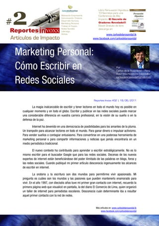 2
                                                                     Libro Persuasión Hipnótica.
                                                                     10 Secretos para una
                                     Motivación Empresarial,         Conferencia de Alto

#                                                                    Impacto. a losSecreto dedel Cambio
                                     Comunicación, Oratoria              Únete El Conspiradores
                                     Desarrollo Humano,          www.facebook.com/Conspiradores.del.Cambio
                                     Marketing Personal            Oradores Revelado!!!
                                     Trabajo en Equipo,              Ebook Gratuito de libre
                                     Redes Sociales                  descarga en:
                                     Liderazgo,
                                     Ventas                               www.carlosdelarosavidal.tk
                                                                www.facebook.com/carlosdelarosavidal




    Marketing Personal:
    Cómo Escribir en                                                                    Por
                                                                                        Carlos de la Rosa Vidal – Perú
                                                                                        Autor | Conferencista | Consultor


    Redes Sociales
                                                                                        carlosdelarosavidal@gmail.com




                                                                 Reportes Invoxx #02 | 18/06/2011

             La magia inalcanzable de escribir y tener lectores en todo el mundo hoy es posible en
     cualquier momento y en todo el globo. Escribir y publicar en las redes sociales puede marcar
     una considerable diferencia en vuestra carrera profesional, en la visión de su sueño o en la
     defensa de la paz.

            Internet ha devenido en una democracia de posibilidades para los amantes de la pluma.
     Un trampolín para alcanzar lectores en todo el mundo. Para ganar dinero o impulsar activismo.
     Para vender sueños o contagiar entusiasmo. Para convertirse en una poderosa herramienta de
     marketing personal o para compartir informaciones y noticias que jamás encontraría en un
     medio periodístico tradicional.

             El nuevo contexto ha contribuido para aprender a escribir estratégicamente. No es lo
     mismo escribir para el buscador Google que para las redes sociales. Decenas de los nuevos
     expertos de internet están beneficiándose del poder ilimitado de las palabras en blogs, foros y
     las redes sociales. Cuando publiqué mi primer artículo desconocía ingenuamente los alcances
     de escribir en internet.

              La oratoria y la escritura son dos mundos para permitirme vivir apasionado. Mi
     pregunta es cuáles son los mundos y las pasiones que pueden mantenerlo enamorado para
     vivir. En el año 1997, con dieciséis años tuve mi primer gran contacto con internet, recuerdo la
     primera página web que visualicé en pantalla, la del diario El Comercio de Lima, quien organizó
     un taller de internet para periodistas escolares. Desconocía cuán determinante iba a resultar
     aquel primer contacto con la red de redes.


                                                                  Más artículos en: www.carlosdelarosavidal.tk
                                                                       www.facebook.com/carlosdelarosavidal
 