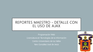 REPORTES MAESTRO - DETALLE CON
EL USO DE AJAX
Programación Web
Licenciatura en Tecnologías de la Información
Centro Universitario de los Valles
Varo González José de Jesús
 