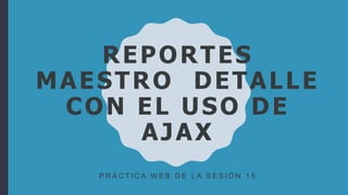 REPORTES
MAESTRO DETALLE
CON EL USO DE
AJAX
P R Á C T I C A W E B D E L A S E S I Ó N 1 5
 