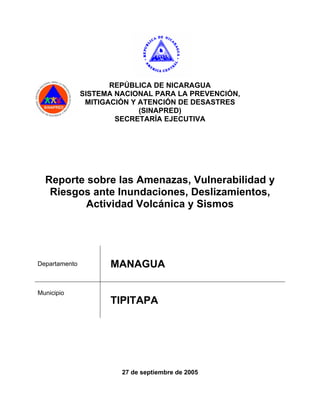 REPÚBLICA DE NICARAGUA
SISTEMA NACIONAL PARA LA PREVENCIÓN,
MITIGACIÓN Y ATENCIÓN DE DESASTRES
(SINAPRED)
SECRETARÍA EJECUTIVA
Reporte sobre las Amenazas, Vulnerabilidad y
Riesgos ante Inundaciones, Deslizamientos,
Actividad Volcánica y Sismos
Departamento MANAGUA
Municipio
TIPITAPA
27 de septiembre de 2005
 