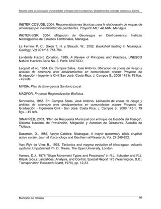 Reporte sobre las Amenazas, Vulnerabilidad y Riesgos ante Inundaciones, Deslizamientos, Actividad Volcánica y Sismos
Municipio de Tipitapa 96
INETER-COSUDE, 2004. Recomendaciones técnicas para la elaboración de mapas de
amenazas por inestabilidad de pendientes. Proyecto MET-ALARN, Managua.
INETER-BGR, 2004. Mitigación de Georiesgos en Centroamérica. Instituto
Nicaragüense de Estudios Territoriales, Managua.
La Femina P. C., Dixon T. H. y Strauch, W., 2002. Bookshelf faulting in Nicaragua.
Geology, Vol 30 Nº 8: 751-754.
Landslide Hazard Zonation, 1985. A Review of Principles and Practices, UNESCO
Natural Hazards Serie No. 3. Paris: UNESCO.
Leopold et al., 1984. En: Campos Salas, José Antonio, Ubicación de zonas de riesgo y
análisis de amenaza ante deslizamientos en comunidades pobres Proyecto de
Graduación - Ingeniería Civil San José. Costa Rica: J. Campos S., 2000 145 h: 79 figs.
- 49 refs.
MINSA, Plan de Emergencia Sanitario Local.
MAGFOR, Proyecto Regionalización Biofísica.
Schmudde, 1968. En: Campos Salas, José Antonio, Ubicación de zonas de riesgo y
análisis de amenaza ante deslizamientos en comunidades pobres Proyecto de
Graduación - Ingeniería Civil - San José. Costa Rica: J. Campos S., 2000 145 h: 79
figs. - 49 refs.
SINAPRED, 2003. “Plan de Respuesta Municipal con enfoque de Gestión del Riesgo”.
Sistema Nacional de Prevención, Mitigación y Atención de Desastres. Alcaldía de
Tipitapa.
Sussman, D., 1985. Apoyo Caldera, Nicaragua: A mayor quaternary silicic eruptive
active center. Journal Volcanology and Geothermal Research, Vol. 24:249-282.
Van Wyk de Vries B., 1993. Tectonics and magma evolution of Nicaraguan volcanic
systems. Unpublished Ph. D. Thesis. The Open University, London.
Varnes, D.J., 1978 "Slope Movement Types and Processes" in R.L. Schuster and R.J.
Krizek (eds.), Landslides, Analysis, and Control, Special Report 176 (Washington, D.C.:
Transportation Research Board, 1978), pp. 12-33.
 
