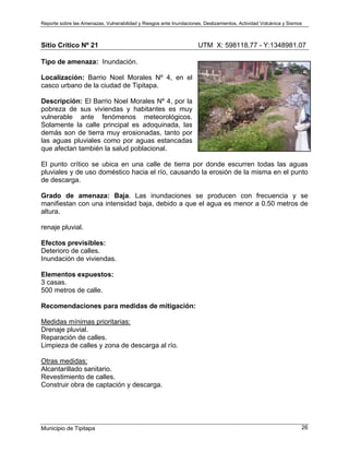 Reporte sobre las Amenazas, Vulnerabilidad y Riesgos ante Inundaciones, Deslizamientos, Actividad Volcánica y Sismos
Municipio de Tipitapa 26
Sitio Crítico Nº 21 UTM X: 598118.77 - Y:1348981.07
Tipo de amenaza: Inundación.
Localización: Barrio Noel Morales Nº 4, en el
casco urbano de la ciudad de Tipitapa.
Descripción: El Barrio Noel Morales Nº 4, por la
pobreza de sus viviendas y habitantes es muy
vulnerable ante fenómenos meteorológicos.
Solamente la calle principal es adoquinada, las
demás son de tierra muy erosionadas, tanto por
las aguas pluviales como por aguas estancadas
que afectan también la salud poblacional.
El punto crítico se ubica en una calle de tierra por donde escurren todas las aguas
pluviales y de uso doméstico hacia el río, causando la erosión de la misma en el punto
de descarga.
Grado de amenaza: Baja. Las inundaciones se producen con frecuencia y se
manifiestan con una intensidad baja, debido a que el agua es menor a 0.50 metros de
altura.
renaje pluvial.
Efectos previsibles:
Deterioro de calles.
Inundación de viviendas.
Elementos expuestos:
3 casas.
500 metros de calle.
Recomendaciones para medidas de mitigación:
Medidas mínimas prioritarias:
Drenaje pluvial.
Reparación de calles.
Limpieza de calles y zona de descarga al río.
Otras medidas:
Alcantarillado sanitario.
Revestimiento de calles.
Construir obra de captación y descarga.
 