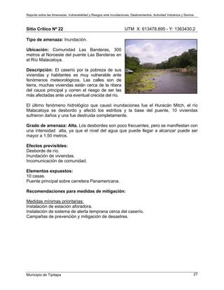 Reporte sobre las Amenazas, Vulnerabilidad y Riesgos ante Inundaciones, Deslizamientos, Actividad Volcánica y Sismos
Municipio de Tipitapa 27
Sitio Crítico Nº 22 UTM X: 613478.895 - Y: 1363430.2
Tipo de amenaza: Inundación.
Ubicación: Comunidad Las Banderas, 300
metros al Noroeste del puente Las Banderas en
el Río Malacatoya.
Descripción: El caserío por la pobreza de sus
viviendas y habitantes es muy vulnerable ante
fenómenos meteorológicos. Las calles son de
tierra, muchas viviendas están cerca de la ribera
del cauce principal y corren el riesgo de ser las
más afectadas ante una eventual crecida del río.
El último fenómeno hidrológico que causó inundaciones fue el Huracán Mitch, el río
Malacatoya se desbordo y afectó los estribos y la base del puente, 10 viviendas
sufrieron daños y una fue destruida completamente.
Grado de amenaza: Alta. Los desbordes son poco frecuentes, pero se manifiestan con
una intensidad alta, ya que el nivel del agua que puede llegar a alcanzar puede ser
mayor a 1.50 metros.
Efectos previsibles:
Desborde de río.
Inundación de viviendas.
Incomunicación de comunidad.
Elementos expuestos:
10 casas.
Puente principal sobre carretera Panamericana.
Recomendaciones para medidas de mitigación:
Medidas mínimas prioritarias:
Instalación de estación aforadora.
Instalación de sistema de alerta temprana cerca del caserío.
Campañas de prevención y mitigación de desastres.
 