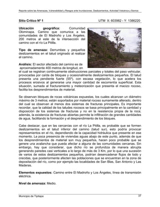 Reporte sobre las Amenazas, Vulnerabilidad y Riesgos ante Inundaciones, Deslizamientos, Actividad Volcánica y Sismos
Municipio de Tipitapa 37
Sitio Crítico Nº 1 UTM X: 603982 - Y: 1386220
Ubicación geográfica: Comunidad
Olominapa. Camino que comunica a las
comunidades de El Madroño y Los Ángeles.
200 metros al este de la intersección del
camino con el río La Pitilla.
Tipo de amenaza: Derrumbes y pequeños
deslizamientos en el talud originado al realizar
el camino.
Análisis: El sector afectado del camino es de
aproximadamente 400 metros de longitud, en
el cual se registran continuamente obstrucciones parciales y totales del paso vehicular,
provocadas por caída de bloques y ocasionalmente deslizamientos pequeños. El talud
presenta una pendiente fuerte (55º), con escasa vegetación, lo que acelera los
procesos erosivos al generarse una mayor cantidad de escorrentía superficial. Esta
situación, sumada al fracturamiento y meteorización que presenta el macizo rocoso,
facilita los desprendimientos de material.
Se observan bloques de rocas volcánicas expuestas, los cuales alcanzan un diámetro
máximo de 3 metros; están soportados por material rocoso sumamente alterado, dentro
del cual se observan al menos dos sistemas de fracturas principales. Es importante
recordar, que la calidad de los taludes rocosos se basa principalmente en la cantidad y
disposición de los sistemas de fracturas y no en la resistencia propia de la roca;
además, la existencia de fracturas abiertas permite la infiltración de grandes cantidades
de agua, facilitando la formación y el desprendimiento de los bloques.
Cabe destacar, que en las cercanías con el río La Pitilla, es probable que se formen
deslizamientos en el talud inferior del camino (talud sur), esto podría provocar
represamientos en el río, dependiendo de la capacidad hidráulica que presente en ese
momento. La poca presencia de viviendas aguas abajo de este punto, además de que
los desprendimientos de material son muy pequeños, hacen poco probable que se
genere una avalancha que pueda afectar a alguna de las comunidades cercanas. Sin
embargo, hay que considerar, que dicho río se profundiza de manera abrupta
generando paredes casi verticales a lo largo de más de 3 Km, por lo que una sucesión
de varios de estos deslizamientos pequeños, podrían desencadenar flujos de lodo y
crecidas, que posteriormente afecten las poblaciones que se encuentran en la zona de
depositación del río, como por ejemplo las localidades de San Blas, San Antonio y Las
Maderas.
Elementos expuestos: Camino entre El Madroño y Los Ángeles, línea de transmisión
eléctrica.
Nivel de amenaza: Medio.
 