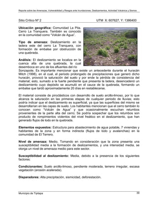 Reporte sobre las Amenazas, Vulnerabilidad y Riesgos ante Inundaciones, Deslizamientos, Actividad Volcánica y Sismos
Municipio de Tipitapa 39
Sitio Crítico Nº 2 UTM X: 607627, Y: 1386400
Ubicación geográfica: Comunidad La Pita.
Cerro La Tranquera. También es conocido
en la comunidad como “Volcán de Agua”.
Tipo de amenaza: Deslizamiento en la
ladera este del cerro La Tranquera, con
formación de embalse por obstrucción de
una quebrada.
Análisis: El deslizamiento se localiza en la
cuenca alta de una quebrada, la cual
desemboca en uno de los afluentes del río
Sonzapote. Es importante mencionar que existe un antecedente durante el huracán
Mitch (1998), en el cual, el periodo prolongado de precipitaciones que generó dicho
huracán, provocó la saturación del suelo y por ende la pérdida de consistencia del
material; esto, sumado a la fuerte pendiente que presenta la ladera, desencadenó un
deslizamiento cuyo depósito se acumuló en el cauce de la quebrada, formando un
embalse que tardó aproximadamente 20 días en restablecerse.
El material consiste de piroclásticos con desarrollo de suelo arcillo-limoso, por lo que
alcanza la saturación en las primeras etapas de cualquier periodo de lluvias; esto
podría indicar que el deslizamiento es superficial, ya que las superficies del mismo se
desarrollarían en las capas de suelo. Los habitantes mencionan que el cerro también lo
conocen como “Volcán de Agua” y que ocasionalmente escuchan retumbos
provenientes de la parte alta del cerro; Se podría sospechar que los retumbos son
producto de rompimientos violentos del nivel freático en el deslizamiento, que han
generado flujos de lodo en la quebrada.
Elementos expuestos: Estructura para abastecimiento de agua potable, 7 viviendas y
habitantes de la zona y en forma indirecta (flujos de lodo y avalanchas) en la
comunidad de El Terrero.
Nivel de amenaza: Medio. Tomando en consideración que la zona presenta una
susceptibilidad media a la formación de deslizamientos, y una intensidad media, se
otorga un nivel de amenaza medio para este sector.
Susceptibilidad al deslizamiento: Media, debido a la presencia de los siguientes
factores:
Condicionantes: Suelo arcillo-limoso, pendiente moderada, terreno irregular, escasa
vegetación (erosión acelerada).
Disparadores: Alta precipitación, sismicidad, deforestación.
 