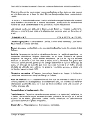 Reporte sobre las Amenazas, Vulnerabilidad y Riesgos ante Inundaciones, Deslizamientos, Actividad Volcánica y Sismos
Municipio de Tipitapa 44
El camino debe contar con drenajes impermeabilizados a ambos lados, de esta manera
se evita la erosión en la base del talud. Dichos drenajes deben tener mantenimiento
regular.
La limpieza o nivelación del camino cuando ocurren los desprendimientos de material,
debe realizarse únicamente en el material depositado. La maquinaria no debe remover
material del talud, con la finalidad de no generar una mayor inestabilidad.
Los bloques sueltos con potencial a desprenderse deben ser retirados regularmente;
además, es importante que exista una rotulación que prevenga sobre los derrumbes en
la vía.
Sitio Crítico Nº 5 UTM X: 603736 - Y: 1381680
Ubicación geográfica: Comunidad Los Caleros. Camino entre San Blas y Los Caleros,
1800 metros al norte de San Blas.
Tipo de amenaza: Inestabilidad en las laderas ubicadas al suroeste del poblado de Los
Caleros.
Análisis: Se presentan depósitos coluviales en la zona de cambio de pendiente que
evidencian movimientos antiguos depositados en su base. Presencia de grietas
irregulares de desgarre, tienen formas asimétricas, ya que en algunos sectores
alcanzan un ancho de 1.7 m y en otros el ancho es de 0.40 metros. Las grietas son
rellenadas continuamente, por lo que no se logró determinar el espesor de la capa de
suelo, sin embargo es evidente que tiene espesores mayores a un metro. El área
afectada es utilizada para cultivos, no presenta vegetación pesada, y posee una
pendiente muy pronunciada (40º).
Elementos expuestos: 4 Viviendas (una dañada, las otras en riesgo), 24 habitantes,
camino que se comunican entre San Blas y Los Caleros.
Nivel de amenaza: Alta. La determinación de este nivel de amenaza se basó en que el
terreno presenta una susceptibilidad al deslizamiento alta, con eventos que tendrían
intensidades igualmente altas; por lo que se debe considerar como una zona con un
nivel de amenaza alta.
Susceptibilidad al deslizamiento: Alta.
Condicionantes: Depósitos coluviales muy recientes (poca vegetación) en la base de
la ladera, desarrollo de capas espesas de suelo, presencia de escarpa en el sector
superior de la ladera, pendientes fuertes (>40º), evidencias de deslizamientos
(generación continua de grietas irregulares).
Disparadores: Alta precipitación, deforestación, sismicidad.
 