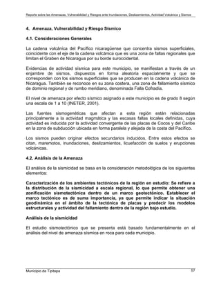 Reporte sobre las Amenazas, Vulnerabilidad y Riesgos ante Inundaciones, Deslizamientos, Actividad Volcánica y Sismos
Municipio de Tipitapa 57
4. Amenaza, Vulnerabilidad y Riesgo Sísmico
4.1. Consideraciones Generales
La cadena volcánica del Pacífico nicaragüense que concentra sismos superficiales,
coincidente con el eje de la cadena volcánica que es una zona de fallas regionales que
limitan el Graben de Nicaragua por su borde suroccidental.
Evidencias de actividad sísmica para este municipio, se manifiestan a través de un
enjambre de sismos, dispuestos en forma aleatoria espacialmente y que se
corresponden con los sismos superficiales que se producen en la cadena volcánica de
Nicaragua. También se reconoce en su zona costera, una zona de fallamiento sísmico
de dominio regional y de rumbo meridiano, denominada Falla Cofradía.
El nivel de amenaza por efecto sísmico asignado a este municipio es de grado 8 según
una escala de 1 a 10 (INETER, 2001).
Las fuentes sismogenéticas que afectan a esta región están relacionadas
principalmente a la actividad magmática y las escasas fallas locales definidas, cuya
actividad es inducida por la actividad convergente de las placas de Cocos y del Caribe
en la zona de subducción ubicada en forma paralela y alejada de la costa del Pacífico.
Los sismos pueden originar efectos secundarios inducidos. Entre estos efectos se
citan, maremotos, inundaciones, deslizamientos, licuefacción de suelos y erupciones
volcánicas.
4.2. Análisis de la Amenaza
El análisis de la sismicidad se basa en la consideración metodológica de los siguientes
elementos:
Caracterización de los ambientes tectónicos de la región en estudio: Se refiere a
la distribución de la sismicidad a escala regional, lo que permite obtener una
zonificación sismotectónica dentro de un marco geotectónico. Establecer el
marco tectónico es de suma importancia, ya que permite indicar la situación
geodinámica en el ámbito de la tectónica de placas y predecir los modelos
estructurales y actividad del fallamiento dentro de la región bajo estudio.
Análisis de la sismicidad
El estudio sismotectónico que se presenta está basado fundamentalmente en el
análisis del nivel de amenaza sísmica en roca para cada municipio.
 