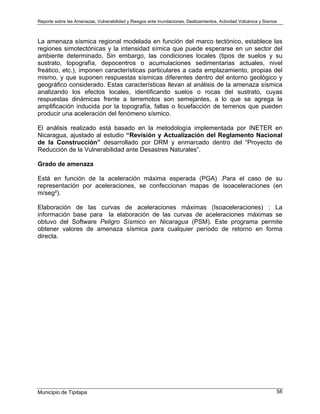 Reporte sobre las Amenazas, Vulnerabilidad y Riesgos ante Inundaciones, Deslizamientos, Actividad Volcánica y Sismos
Municipio de Tipitapa 58
La amenaza sísmica regional modelada en función del marco tectónico, establece las
regiones simotectónicas y la intensidad símica que puede esperarse en un sector del
ambiente determinado. Sin embargo, las condiciones locales (tipos de suelos y su
sustrato, topografía, depocentros o acumulaciones sedimentarias actuales, nivel
freático, etc.), imponen características particulares a cada emplazamiento, propias del
mismo, y que suponen respuestas sísmicas diferentes dentro del entorno geológico y
geográfico considerado. Estas características llevan al análisis de la amenaza sísmica
analizando los efectos locales, identificando suelos o rocas del sustrato, cuyas
respuestas dinámicas frente a terremotos son semejantes, a lo que se agrega la
amplificación inducida por la topografía, fallas o licuefacción de terrenos que pueden
producir una aceleración del fenómeno sísmico.
El análisis realizado está basado en la metodología implementada por INETER en
Nicaragua, ajustado al estudio “Revisión y Actualización del Reglamento Nacional
de la Construcción” desarrollado por DRM y enmarcado dentro del “Proyecto de
Reducción de la Vulnerabilidad ante Desastres Naturales”.
Grado de amenaza
Está en función de la aceleración máxima esperada (PGA) .Para el caso de su
representación por aceleraciones, se confeccionan mapas de isoaceleraciones (en
m/seg²).
Elaboración de las curvas de aceleraciones máximas (Isoaceleraciones) : La
información base para la elaboración de las curvas de aceleraciones máximas se
obtuvo del Software Peligro Sísmico en Nicaragua (PSM). Este programa permite
obtener valores de amenaza sísmica para cualquier período de retorno en forma
directa.
 