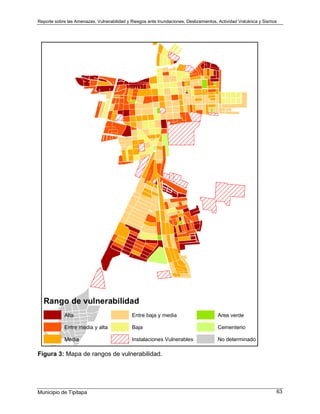Reporte sobre las Amenazas, Vulnerabilidad y Riesgos ante Inundaciones, Deslizamientos, Actividad Volcánica y Sismos
Municipio de Tipitapa 63
Rango de vulnerabilidad
Alta
Entre media y alta
Media
Entre baja y media
Baja
Instalaciones Vulnerables
Area verde
Cementerio
No determinado
Figura 3: Mapa de rangos de vulnerabilidad.
 