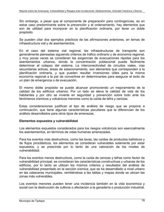 Reporte sobre las Amenazas, Vulnerabilidad y Riesgos ante Inundaciones, Deslizamientos, Actividad Volcánica y Sismos
Municipio de Tipitapa 78
Sin embargo, a pesar que el componente de preparación para contingencias, es en
estoe caso predominante sobre la prevención y el ordenamiento, hay elementos que
son de utilidad para incorporar en la planificación ordinaria, por tener un doble
propósito.
Se pueden citar dos ejemplos prácticos de las afirmaciones anteriores, en temas de
infraestructura vial y de asentamientos.
En el caso del sistema vial regional, las infraestructuras de transporte son
generalmente planeadas siguiendo criterios de tráfico ordinario y de economía regional,
y muy pocas veces se consideran las exigencias de evacuaciones rápidas para los
asentamientos urbanos, donde la concentración poblacional puede fácilmente
determinar el colapso del sistema. La interconectividad de circuitos viales, vías
secundarias activas, áreas de estacionamiento, son elementos que corresponden a la
planificación ordinaria, y que pueden resultar inversiones útiles para la misma
economía regional a la par de convertirse en determinantes para asegurar el éxito de
un plan de emergencia o de evacuación.
El mismo doble propósito se puede alcanzar promoviendo un mejoramiento de la
calidad de los edificios urbanos: Por un lado se eleva la calidad de vida de los
habitantes y por otro se invierte en seguridad y prevención sobre todo ante los
fenómenos sísmicos y volcánicos menores como la caída de tefra y cenizas.
Estas consideraciones justifican el tipo de análisis de riesgo que se propone a
continuación, que tiene algunas características peculiares que la diferencian de los
análisis desarrollados para otros tipos de amenazas.
Elementos expuestos y vulnerabilidad
Los elementos expuestos considerados para los riesgos volcánicos son esencialmente
los asentamientos, en términos de vidas humanas amenazadas.
Para los eventos más destructivos, como las lavas, las caídas de productos balísticos y
de flujos piroclásticos, los elementos se consideran vulnerables solamente por estar
expuestos, y se prescinde por lo tanto de una valoración de los niveles de
vulnerabilidad.
Para los eventos menos destructivos, como la caída de cenizas y tefras como factor de
vulnerabilidad principal, se consideran las características constructivas y urbanas de los
edificios, por lo tanto se utilizan los mismos criterios y resultados del análisis de
vulnerabilidad presentado en la sección sísmica, que se ha desarrollado a nivel urbano
en las cabeceras municipales, remitiéndose a las tablas y mapas donde se ubican las
zonas más vulnerables.
Los eventos menores pueden tener una incidencia también en la vida económica y
social con la destrucción de cultivos o afectación a la ganadería o producción industrial.
 