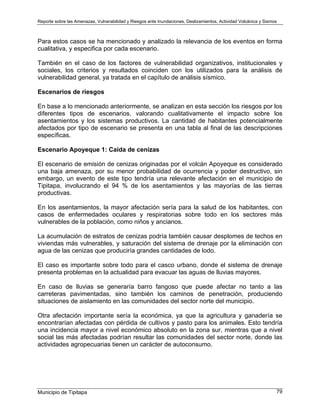 Reporte sobre las Amenazas, Vulnerabilidad y Riesgos ante Inundaciones, Deslizamientos, Actividad Volcánica y Sismos
Municipio de Tipitapa 79
Para estos casos se ha mencionado y analizado la relevancia de los eventos en forma
cualitativa, y especifica por cada escenario.
También en el caso de los factores de vulnerabilidad organizativos, institucionales y
sociales, los criterios y resultados coinciden con los utilizados para la análisis de
vulnerabilidad general, ya tratada en el capítulo de análisis sísmico.
Escenarios de riesgos
En base a lo mencionado anteriormente, se analizan en esta sección los riesgos por los
diferentes tipos de escenarios, valorando cualitativamente el impacto sobre los
asentamientos y los sistemas productivos. La cantidad de habitantes potencialmente
afectados por tipo de escenario se presenta en una tabla al final de las descripciones
específicas.
Escenario Apoyeque 1: Caída de cenizas
El escenario de emisión de cenizas originadas por el volcán Apoyeque es considerado
una baja amenaza, por su menor probabilidad de ocurrencia y poder destructivo, sin
embargo, un evento de este tipo tendría una relevante afectación en el municipio de
Tipitapa, involucrando el 94 % de los asentamientos y las mayorías de las tierras
productivas.
En los asentamientos, la mayor afectación sería para la salud de los habitantes, con
casos de enfermedades oculares y respiratorias sobre todo en los sectores más
vulnerables de la población, como niños y ancianos.
La acumulación de estratos de cenizas podría también causar desplomes de techos en
viviendas más vulnerables, y saturación del sistema de drenaje por la eliminación con
agua de las cenizas que produciría grandes cantidades de lodo.
El caso es importante sobre todo para el casco urbano, donde el sistema de drenaje
presenta problemas en la actualidad para evacuar las aguas de lluvias mayores.
En caso de lluvias se generaría barro fangoso que puede afectar no tanto a las
carreteras pavimentadas, sino también los caminos de penetración, produciendo
situaciones de aislamiento en las comunidades del sector norte del municipio.
Otra afectación importante sería la económica, ya que la agricultura y ganadería se
encontrarían afectadas con pérdida de cultivos y pasto para los animales. Esto tendría
una incidencia mayor a nivel económico absoluto en la zona sur, mientras que a nivel
social las más afectadas podrían resultar las comunidades del sector norte, donde las
actividades agropecuarias tienen un carácter de autoconsumo.
 