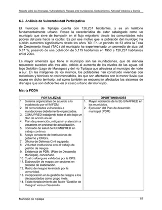 Reporte sobre las Amenazas, Vulnerabilidad y Riesgos ante Inundaciones, Deslizamientos, Actividad Volcánica y Sismos
Municipio de Tipitapa 92
6.3. Análisis de Vulnerabilidad Participativa
El municipio de Tipitapa cuenta con 126,237 habitantes, y es un territorio
fundamentalmente urbano. Posee la característica de estar catalogado como un
municipio que sirve de trampolín en el flujo migratorio desde las comunidades más
pobres del país hacia la capital. Es por ese motivo que la población del municipio ha
sufrido aumentos significativos desde los años ´60. En un periodo de 53 años la Tasa
de Crecimiento Anual (TAC) del municipio ha experimentado un promedio de alza del
5.87 %, pasando de una población de 5,119 habitantes en 1950 a 126,237 habitantes
en el 2004.
La mayor amenaza que tiene el municipio son las inundaciones, que de manera
recurrente suceden año tras año, debido al aumento de los niveles de las aguas del
lago Xolotlán (Lago de Managua) y del río Tipitapa que atraviesa al municipio de norte
a sur. En las márgenes de los mismos, los pobladores han construido viviendas con
materiales y técnicas no recomendables, las que son afectadas con la menor lluvia que
ocurra en dicho territorio, así como también se encuentran afectados los sistemas de
drenajes que son deficientes en el casco urbano del municipio.
Matriz FODA
FORTALEZAS OPORTUNIDADES
1. Sistema organizativo de acuerdo a lo
establecido por el INIFOM.
2. 30 comunidades vulnerables a
inundaciones debidamente organizadas.
3. COMUPRED trabajando todo el año bajo un
plan de acción anual.
4. Plan de prevención, mitigación y atención a
desastres en proceso de actualización.
5. Comisión de salud del COMUPRED en
trabajo continuo.
6. Apoyo constante de Instituciones de
gobierno y ONG’s.
7. Oficina de Defensa Civil equipada.
8. Voluntad institucional con el trabajo de
gestión de riesgos.
9. Existencia de PDM. (Plan de Desarrollo
Municipal), concertado.
10. Cuatro albergues validados por la OPS.
11. Elaboración de mapas por sectores en
proceso de elaboración.
12. Matriz de riesgos levantada por la
comunidad.
13. Incorporación en la gestión de riesgos a los
discapacitados como grupo meta.
14. Existe fortalecimiento del factor “Gestión de
Riesgos” versus Desarrollo.
1. Mayor incidencia de la SE-SINAPRED en
los municipios.
2. Ejecución del Plan de desarrollo
municipal (PDM)
 