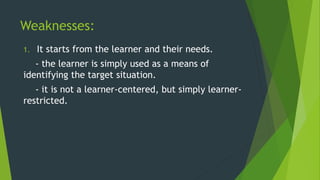 Weaknesses:
1. It starts from the learner and their needs.
- the learner is simply used as a means of
identifying the target situation.
- it is not a learner-centered, but simply learner-
restricted.
 