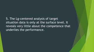 5. The Lg-centered analysis of target
situation data is only at the surface level. It
reveals very little about the competence that
underlies the performance.
 