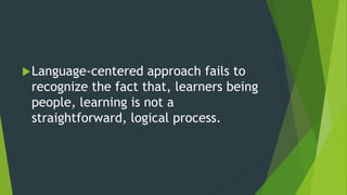 Language-centered approach fails to
recognize the fact that, learners being
people, learning is not a
straightforward, logical process.
 